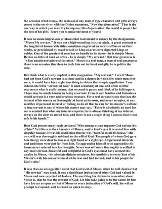 the occasion what it may, the removal of any man of ripe character and gifts always
comes to the survivor with the Divine summons, '' ow therefore arise!" That is the
one way in which you must try to improve this dispensation; the world is poorer for
the loss of his gifts - learn you to make the most of yours!
It was no mean impression of Moses that God meant to convey by the designation,
''Moses My servant." It was not a high-sounding title, certainly. A great contrast to
the long list of honourable titles sometimes engraved on men's coffins or on their
tombs, or proclaimed by royal herald or king-at-arms over departed kings or
nobles. One of the greatest of men has no handle to his name - he is simply Moses.
He has no titles of rank or office - he is simply "My servant." But true greatness is
''when unadorned adorned the most." Moses is a real man, a man of real greatness;
there is no occasion therefore to deck him out in tinsel and gilt; he is gold to the
core.
But think what is really implied in this designation, "My servant." Even if Moses
had not been God's servant in a sense and in a degree in which few other men ever
were, it would have been a glorious thing to obtain that simple appellation. True
indeed, the term "servant of God" is such a hackneyed one, and often so little
represents what it really means, that we need to pause and think of its full import.
There may be much honour in being a servant. Even in our families and factories a
model servant is a rare and precious treasure. For a real servant is one that has the
interest of his master as thoroughly at heart as his own, and never scruples, at any
sacrifice of personal interest or feeling, to do all that he can for his master's welfare.
A true servant is one of whom his master may say, ''There is absolutely no need for
me to remind him what my interest requires; he is always thinking of my interest,
always on the alert to attend to it, and there is not a single thing I possess that is not
safe in his hands."
Does God possess many such servants? Who among us can suppose God saying this
of him? Yet this was the character of Moses, and in God's eyes it invested him with
singular honour. It was his distinction that he was "faithful in all his house." His
own will was thoroughly subdued to the will of God. The people of whom God gave
him charge were dear to him as a right hand or a right eye. All personal interests
and ambitions were put far from him. To aggrandise himself or to aggrandise his
house never entered into his thoughts. ever was self more thoroughly crucified in
any man's breast. Beautiful and delightful in God's eyes must have seemed this
quality in Moses, - his absolute disinterestedness, his sensibility to every hint of his
Master's will, his consecration of all he was and had to God, and to his people for
God's sake!
It was thus no unsuggestive word that God used of Moses, when he told Joshua that
"His servant" was dead. It was a significant indication of what God had valued in
Moses and now expected of Joshua. The one thing for Joshua to remember about
Moses is, that he was the servant of God. Let him take pains to be the same; let him
have his ear as open as that of Moses to every intimation of God's will, his will as
prompt to respond, and his hand as quick to obey.
 