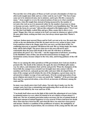 Was not this view of the glory of Moses as God's servant a foreshadow of what was
afterwards taught more fully and on a wider scale by our Lord? ''The Son of man
came not to be ministered unto, but to minister, and to give His life a ransom for
many." Jesus sought to reverse the natural notions of men as to what constitutes
greatness, when He taught that, instead of being measured by the number of
servants who wait on us, it is measured rather by the number of persons to whom
we become servants. And if it was a mark of Christ's own humiliation that ''He took
on Him the form of a servant," did not this redound to His highest glory? Was it not
for this that God highly exalted Him and gave Him a name that is above every
name? Happy they who are content to be God's servants in whatsoever sphere of life
He may place them; seeking not their own, but always intent upon their Master's
business!
And now Joshua must succeed Moses and be God's servant as he was. He must aim
at this as the one distinction of his life; he must seek in every action to know what
God would have him to do. Happy man if he can carry out this ideal of life! o
conflicting interests or passions will distract his soul. His eye being single, his whole
body will be full of light. The power that nerves his arm will not be more
remarkable than the peace that dwells in his soul. He will show to all future
generations the power of a "lost will," - not the suppression of all desire, according
to the Buddhist's idea of bliss, but all lawful natural desires in happy and
harmonious action, because subject to the wise, holy, and loving guidance of the will
of God.
Thus we see among the other paradoxes of His government, how God uses death to
promote life. The death of the eminent, the aged, the men of brilliant gifts makes
way for others, and stimulates their activity and growth. When the champion of the
forest falls the younger trees around it are brought more into contact with the
sunshine and fresh air, and push up into taller and more fully developed forms. If
none of the younger growth attains the size of the champion, a great many may be
advanced to a higher average of size and beauty. If in the second generation of any
great religious movement few or none can match the "mighties" of the previous age,
there may be a general elevation, a rise of level, an increase of efficiency among the
rank and file.
In many ways death enters into God's plans. ot only does it make way for the
younger men; but it has a solemnizing and quickening effect on all who are not
hardened and dulled by the wear and tear of life.
"Can death itself when seen in the light of this truth [the adjustment of every being
in animated nature to every other] be denied to be an evidence of benevolence? I
think not. The law of animal generation makes necessary the law of animal death, if
the largest amount of animal happiness is to be secured. If there had been less death
there must also have been less life, and what life there was must have been poorer
and meaner. Death is a condition of the prolificness of nature, the multiplicity of
species, the succession of generations, the co-existence of the young and the old; and
 