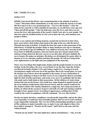 EBC, "JOSHUA'S CALL.
Joshua 1:2-5.
JOSHUA has heard the Divine voice summoning him to the attitude of activity -
"Arise!" Directions follow immediately as to the course which his activity is to take.
His first step is to be a very pronounced one - "Go over this Jordan ": enter the
land, not by yourself, or with a handful of comrades, as you did forty years ago, but
"thou and all this people." Take the bold step, cross the river; and when you are
across the river, take possession of the country which I now give to your people. The
time has come for decided action; it is for you to show the way, and summon your
people to follow.
It was a very solemn and striking moment, second only in interest to that when,
forty years before, their fathers had stood at the edge of the sea, with the host of
Pharaoh hurrying on behind. At length the hour has come to take possession of the
inheritance! At length the promise made so many hundred years ago to Abraham,
Isaac, and Jacob is ripe for fulfilment! You, children of Israel, have seen that God is
in no haste to fulfil His promises, and your hearts may have known much of the
sickness of hope deferred. But now you are to see that after all God is faithful. He
never forgets. He makes no mistakes. His delays are all designed for good, either to
chasten or to try, and thus confirm and bless His people. He will now bring forth
your righteousness as the light and your judgment as the noon-day.
There were two things that might make Joshua and the people hesitate to cross the
Jordan. In the first place, the river was in flood; it was the time when the Jordan
overflowed its banks (Joshua 3:15), and, being a rapid river, crossing it in such
circumstances might well seem out of the question. But in the second place, to cross
the Jordan was to throw down the gauntlet to the enemy: It was a declaration of
war, and a challenge to them to do their worst. It was a signal for them to assemble,
fight for their hearths and homes, and strain every nerve to annihilate this invader
who made such a bold claim to their possessions. All the children of Anak whom
Joshua had seen on his former visit would now range themselves against Israel; all
the seven nations would muster their bravest forces, and the contest would not be
like Joshua's battle with Amalek, finished in a single day, but a long succession of
battles, in which all the resources of power and skill, of craft and cunning would be
brought to bear against Israel. According to appearances, nothing short of this
would be the result of comphance with the command, "Go over this Jordan."
On the one hand, therefore, compliance was physically impossible, and on the other,
even if possible, it would have been fearfully perilous. But it is never God's method
to give impossible commands. The very fact of His commanding anything is a proof
of His readiness to make it possible, nay, to make it easy and simple to those who
have faith to attempt it. ''Stretch out thy hand," said Christ to the man with the
withered hand.
"Stretch out my hand?" the man might have said in astonishment, - "why, it is the
 