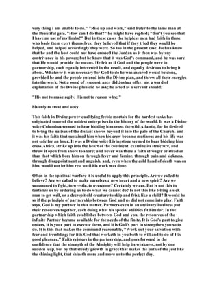 very thing I am unable to do." "Rise up and walk," said Peter to the lame man at
the Beautiful gate. "How can I do that?" he might have replied; "don't you see that
I have no use of my limbs?" But in these cases the helpless men had faith in those
who bade them exert themselves; they believed that if they tried they would be
helped, and helped accordingly they were. So too in the present case. Joshua knew
that he and the host could not have crossed the Jordan as it then was by any
contrivance in his power; but he knew that it was God's command, and he was sure
that He would provide the means. He felt as if God and the people were in
partnership, each equally interested in the result, and equally desirous to bring it
about. Whatever it was necessary for God to do he was assured would be done,
provided he and the people entered into the Divine plan, and threw all their energies
into the work. ot a word of remonstrance did Joshua offer, not a word of
explanation of the Divine plan did he ask; he acted as a servant should;
"His not to make reply, His not to reason why; "
his only to trust and obey.
This faith in Divine power qualifying feeble mortals for the hardest tasks has
originated some of the noblest enterprises in the history of the world. It was a Divine
voice Columbus seemed to hear bidding him cross the wild Atlantic, for he desired
to bring the natives of the distant shores beyond it into the pale of the Church; and
it was his faith that sustained him when his crew became mutinous and his life was
not safe for an hour. It was a Divine voice Livingstone seemed to hear bidding him
cross Africa, strike up into the heart of the continent, examine its structure, and
throw it open from shore to shore; and never was there a faith stronger or steadier
than that which bore him on through fever and famine, through pain and sickness,
through disappointment and anguish, and, even when the cold hand of death was on
him, would not let him rest until his work was done.
Often in the spiritual warfare it is useful to apply this principle. Are we called to
believe? Are we called to make ourselves a new heart and a new spirit? Are we
summoned to fight, to wrestle, to overcome? Certainly we are. But is not this to
tantalize us by ordering us to do what we cannot do? Is not this like telling a sick
man to get well, or a decrepit old creature to skip and frisk like a child? It would be
so if the principle of partnership between God and us did not come into play. Faith
says, God is my partner in this matter. Partners even in an ordinary business put
their resources together, each doing what his special abilities fit him for. In the
partnership which faith establishes between God and you, the resources of the
infinite Partner become available for the needs of the finite. It is God's part to give
orders, it is your part to execute them, and it is God's part to strengthen you so to
do. It is this that makes the command reasonable, "Work out your salvation with
fear and trembling; for it is God that worketh in you both to will and to do of His
good pleasure." Faith rejoices in the partnership, and goes forward in the
confidence that the strength of the Almighty will help its weakness, not by one
sudden leap, but by that steady growth in grace that makes the path of the just like
the shining light, that shineth more and more unto the perfect day.
 