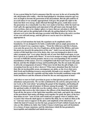 It was a great thing for God to announce that He was now in the act of turning His
old, old promise into reality, - that the land pledged to Abraham centuries ago was
now at length to become the possession of his descendants. But the gift could be of
no avail unless it was actually appropriated. God gave the people the right to the
land; but their own energy, made effectual through His grace, could alone secure
the possession. In a remarkable way they were made to feel that, while the land was
God's gift, the appropriation and enjoyment of the gift must come through their
own exertions. Just as in a higher sphere we know that our salvation is wholly the
gift of God; and yet the getting hold of this gift, the getting linked to Christ, the
entrance as it were into the marriage covenant with Him involves the active exertion
of our own will and energy, and the gift never can be ours if we fail thus to
appropriate it.
As soon as God mentions the land, He expatiates on its amplitude and its
boundaries. It was designed to be both a comfortable and an ample possession. In
point of extent it was a spacious region, - ''from the wilderness and this Lebanon,
even unto the great river, the river Euphrates, all the land of the Hittites, and unto
the great sea, towards the going down of the sun." And it was not merely bits or
corners of this land that were to be theirs, they were not designed to share it with
other occupants, but ''every place that the sole of your foot shall tread upon, to you
have I given it, as I spake unto Moses." It was in no meagre or stingy spirit that God
was now to fulfil His ancient promise, but in a way corresponding to the essential
bountifulness of His nature. For it is a delightful truth that God's heart is large and
liberal, and that He delights in large and bountiful gifts. Has He not made this plain
to all in the arrangements of nature? What more lavish than the gift of light, ever
streaming from the sun in silver showers? What more abundant than the fresh air
that, like an inexhaustible ocean, encompasses our globe, or the rivers that carry
their fresh and fertilizing treasures unweariedly through every meadow? What
more productive than the vegetable soil that under favourable conditions teems with
fruits and flowers and the elements of food for the use and enjoyment of man?
And when we turn to God's provision in grace we find glorious proofs of the same
abundance and generosity. We see this symbolized by the activity and generosity of
our Lord, as He went about ''preaching the gospel of the kingdom, and healing all
manner of sickness and all manner of disease among the people." We understand
the spiritual reality of which this was the symbol, when we call to mind the Divine
generosity that receives the vilest sinners; the efficacy of the blood that cleanses
from all sin; the power of the Spirit that sanctifies soul, body, and spirit; the wisdom
of the providence that makes all things work together for good; the glory of the love
that makes us now "sons of God, and it doth not yet appear what we shall be; but
we know that when He shall appear we shall be like Him, for we shall see Him as He
is." And once more it appears in the glory and amplitude of the inheritance, of
which the land of Canaan was but the type, prepared of God's infinite bounty for all
who are His children by faith. Our Father's house is both large and well furnished;
it is a house of many mansions; and the inheritance which He has promised is
incorruptible and undefiled and fadeth not away.
 