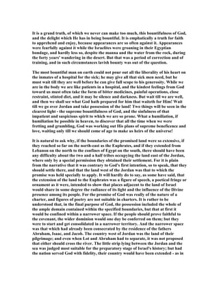 It is a grand truth, of which we never can make too much, this bountifulness of God,
and the delight which He has in being bountiful. It is emphatically a truth for faith
to apprehend and enjoy, because appearances are so often against it. Appearances
were fearfully against it while the Israelites were groaning in their Egyptian
bondage, and hardly less so, despite the manna and the water from the rock, during
the forty years' wandering in the desert. But that was a period of correction and of
training, and in such circumstances lavish bounty was out of the question.
The most bountiful man on earth could not pour out all the liberality of his heart on
the inmates of a hospital for the sick; he may give all that sick men need, but he
must wait till they are well before he can give full scope to his generosity. While we
are in the body we are like patients in a hospital, and the kindest feelings from God
toward us must often take the form of bitter medicines, painful operations, close
restraint, stinted diet, and it may be silence and darkness. But wait till we are well,
and then we shall see what God hath prepared for him that waiteth for Him! Wait
till we go over Jordan and take possession of the land! Two things will be seen in the
clearest light - the supreme bountifulness of God, and the sinfulness of that
impatient and suspicious spirit to which we are so prone. What a humiliation, if
humiliation be possible in heaven, to discover that all the time when we were
fretting and grumbling, God was working out His plans of supreme beneficence and
love, waiting only till we should come of age to make us heirs of the universe!
It is natural to ask why, if the boundaries of the promised land were so extensive, if
they reached so far on the north-east as the Euphrates, and if they extended from
Lebanon on the north to the confines of Egypt on the south, there should have been
any difficulty about the two and a half tribes occupying the land east of the Jordan,
where only by a special permission they obtained their settlement. For it is plain
from the narrative that it was contrary to God's first intention, so to speak, that they
should settle there, and that the land west of the Jordan was that to which the
promise was held specially to apply. It will hardly do to say, as some have said, that
the extension of the land to the Euphrates was a figure of speech, a poetical fringe or
ornament as it were, intended to show that places adjacent to the land of Israel
would share in some degree the radiance of its light and the influence of the Divine
presence among its people. For the promise of God was really of the nature of a
charter, and figures of poetry are not suitable in charters. It is rather to be
understood that, in the final purpose of God, the possession included the whole of
the ample domain contained within the specified boundaries, but that at first it
would be confined within a narrower space. If the people should prove faithful to
the covenant, the wider dominion would one day be conferred on them; but they
were to start and get consolidated in a narrower territory. And the narrower space
was that which had already been consecrated by the residence of the fathers
Abraham, Isaac, and Jacob. The country west of Jordan was the land of their
pilgrimage; and even when Lot and Abraham had to separate, it was not proposed
that either should cross the river. The little strip lying between the Jordan and the
sea was judged most suitable for the preparatory stage of Israel's history; but had
the nation served God with fidelity, their country would have been extended - as in
 