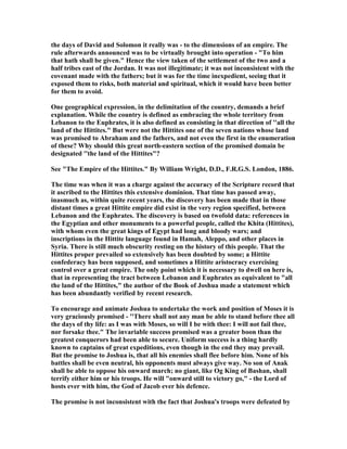 the days of David and Solomon it really was - to the dimensions of an empire. The
rule afterwards announced was to be virtually brought into operation - "To him
that hath shall be given." Hence the view taken of the settlement of the two and a
half tribes east of the Jordan. It was not illegitimate; it was not inconsistent with the
covenant made with the fathers; but it was for the time inexpedient, seeing that it
exposed them to risks, both material and spiritual, which it would have been better
for them to avoid.
One geographical expression, in the delimitation of the country, demands a brief
explanation. While the country is defined as embracing the whole territory from
Lebanon to the Euphrates, it is also defined as consisting in that direction of ''all the
land of the Hittites." But were not the Hittites one of the seven nations whose land
was promised to Abraham and the fathers, and not even the first in the enumeration
of these? Why should this great north-eastern section of the promised domain be
designated ''the land of the Hittites"?
See "The Empire of the Hittites." By William Wright, D.D., F.R.G.S. London, 1886.
The time was when it was a charge against the accuracy of the Scripture record that
it ascribed to the Hittites this extensive dominion. That time has passed away,
inasmuch as, within quite recent years, the discovery has been made that in those
distant times a great Hittite empire did exist in the very region specified, between
Lebanon and the Euphrates. The discovery is based on twofold data: references in
the Egyptian and other monuments to a powerful people, called the Khita (Hittites),
with whom even the great kings of Egypt had long and bloody wars; and
inscriptions in the Hittite language found in Hamah, Aleppo, and other places in
Syria. There is still much obscurity resting on the history of this people. That the
Hittites proper prevailed so extensively has been doubted by some; a Hittite
confederacy has been supposed, and sometimes a Hittite aristocracy exercising
control over a great empire. The only point which it is necessary to dwell on here is,
that in representing the tract between Lebanon and Euphrates as equivalent to "all
the land of the Hittites," the author of the Book of Joshua made a statement which
has been abundantly verified by recent research.
To encourage and animate Joshua to undertake the work and position of Moses it is
very graciously promised - ''There shall not any man be able to stand before thee all
the days of thy life: as I was with Moses, so will I be with thee: I will not fail thee,
nor forsake thee." The invariable success promised was a greater boon than the
greatest conquerors had been able to secure. Uniform success is a thing hardly
known to captains of great expeditions, even though in the end they may prevail.
But the promise to Joshua is, that all his enemies shall flee before him. one of his
battles shall be even neutral, his opponents must always give way. o son of Anak
shall be able to oppose his onward march; no giant, like Og King of Bashan, shall
terrify either him or his troops. He will "onward still to victory go," - the Lord of
hosts ever with him, the God of Jacob ever his defence.
The promise is not inconsistent with the fact that Joshua's troops were defeated by
 