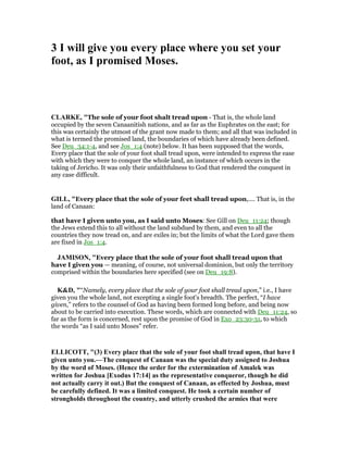 3 I will give you every place where you set your
foot, as I promised Moses.
CLARKE, "The sole of your foot shalt tread upon - That is, the whole land
occupied by the seven Canaanitish nations, and as far as the Euphrates on the east; for
this was certainly the utmost of the grant now made to them; and all that was included in
what is termed the promised land, the boundaries of which have already been defined.
See Deu_34:1-4, and see Jos_1:4 (note) below. It has been supposed that the words,
Every place that the sole of your foot shall tread upon, were intended to express the ease
with which they were to conquer the whole land, an instance of which occurs in the
taking of Jericho. It was only their unfaithfulness to God that rendered the conquest in
any case difficult.
GILL, "Every place that the sole of your feet shall tread upon,.... That is, in the
land of Canaan:
that have I given unto you, as I said unto Moses: See Gill on Deu_11:24; though
the Jews extend this to all without the land subdued by them, and even to all the
countries they now tread on, and are exiles in; but the limits of what the Lord gave them
are fixed in Jos_1:4.
JAMISO , "Every place that the sole of your foot shall tread upon that
have I given you — meaning, of course, not universal dominion, but only the territory
comprised within the boundaries here specified (see on Deu_19:8).
K&D, "“Namely, every place that the sole of your foot shall tread upon,” i.e., I have
given you the whole land, not excepting a single foot's breadth. The perfect, “I have
given,” refers to the counsel of God as having been formed long before, and being now
about to be carried into execution. These words, which are connected with Deu_11:24, so
far as the form is concerned, rest upon the promise of God in Exo_23:30-31, to which
the words “as I said unto Moses” refer.
ELLICOTT, "(3) Every place that the sole of your foot shall tread upon, that have I
given unto you.—The conquest of Canaan was the special duty assigned to Joshua
by the word of Moses. (Hence the order for the extermination of Amalek was
written for Joshua [Exodus 17:14] as the representative conqueror, though he did
not actually carry it out.) But the conquest of Canaan, as effected by Joshua, must
be carefully defined. It was a limited conquest. He took a certain number of
strongholds throughout the country, and utterly crushed the armies that were
 