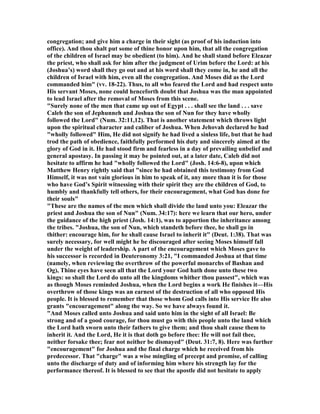 congregation; and give him a charge in their sight (as proof of his induction into
office). And thou shalt put some of thine honor upon him, that all the congregation
of the children of Israel may be obedient (to him). And he shall stand before Eleazar
the priest, who shall ask for him after the judgment of Urim before the Lord: at his
(Joshua’s) word shall they go out and at his word shall they come in, he and all the
children of Israel with him, even all the congregation. And Moses did as the Lord
commanded him" (vv. 18-22). Thus, to all who feared the Lord and had respect unto
His servant Moses, none could henceforth doubt that Joshua was the man appointed
to lead Israel after the removal of Moses from this scene.
"Surely none of the men that came up out of Egypt . . . shall see the land . . . save
Caleb the son of Jephunneh and Joshua the son of un for they have wholly
followed the Lord" ( um. 32:11,12). That is another statement which throws light
upon the spiritual character and caliber of Joshua. When Jehovah declared he had
"wholly followed" Him, He did not signify he had lived a sinless life, but that he had
trod the path of obedience, faithfully performed his duty and sincerely aimed at the
glory of God in it. He had stood firm and fearless in a day of prevailing unbelief and
general apostasy. In passing it may be pointed out, at a later date, Caleb did not
hesitate to affirm he had "wholly followed the Lord" (Josh. 14:6-8), upon which
Matthew Henry rightly said that "since he had obtained this testimony from God
Himself, it was not vain glorious in him to speak of it, any more than it is for those
who have God’s Spirit witnessing with their spirit they are the children of God, to
humbly and thankfully tell others, for their encouragement, what God has done for
their souls"
"These are the names of the men which shall divide the land unto you: Eleazar the
priest and Joshua the son of un" ( um. 34:17): here we learn that our hero, under
the guidance of the high priest (Josh. 14:1), was to apportion the inheritance among
the tribes. "Joshua, the son of un, which standeth before thee, he shall go in
thither: encourage him, for he shall cause Israel to inherit it" (Deut. 1:38). That was
surely necessary, for well might he be discouraged after seeing Moses himself fall
under the weight of leadership. A part of the encouragement which Moses gave to
his successor is recorded in Deuteronomy 3:21, "I commanded Joshua at that time
(namely, when reviewing the overthrow of the powerful monarchs of Bashan and
Og), Thine eyes have seen all that the Lord your God hath done unto these two
kings: so shall the Lord do unto all the kingdoms whither thou passest", which was
as though Moses reminded Joshua, when the Lord begins a work He finishes it—His
overthrow of those kings was an earnest of the destruction of all who opposed His
people. It is blessed to remember that those whom God calls into His service He also
grants "encouragement" along the way. So we have always found it.
"And Moses called unto Joshua and said unto him in the sight of all Israel: Be
strong and of a good courage, for thou must go with this people unto the land which
the Lord hath sworn unto their fathers to give them; and thou shalt cause them to
inherit it. And the Lord, He it is that doth go before thee: He will not fail thee,
neither forsake thee; fear not neither be dismayed" (Deut. 31:7, 8). Here was further
"encouragement" for Joshua and the final charge which he received from his
predecessor. That "charge" was a wise mingling of precept and promise, of calling
unto the discharge of duty and of informing him where his strength lay for the
performance thereof. It is blessed to see that the apostle did not hesitate to apply
 