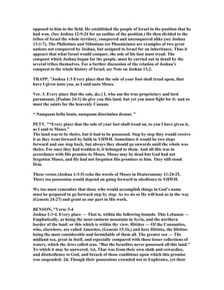 opposed to him in the field. He established the people of Israel in the position that he
had won. (See Joshua 12:9-24 for an outline of the position.) He then divided to the
tribes of Israel the whole territory, conquered and unconquered alike (see Joshua
13:1-7). The Philistines and Sidonians (or Phoenicians) are examples of two great
nations not conquered by Joshua, but assigned to Israel for an inheritance. Thus it
appears that what Israel would conquer, the sole of his foot must tread. The
conquest which Joshua began for the people, must be carried out in detail by the
several tribes themselves. For a further discussion of the relation of Joshua’s
conquest to the whole history of Israel, see ote on Joshua 13:2.
TRAPP, "Joshua 1:3 Every place that the sole of your foot shall tread upon, that
have I given unto you, as I said unto Moses.
Ver. 3. Every place that the sale, &c.] I, who am the true proprietary and lord
paramount, [Psalms 24:1] do give you this land, but yet you must fight for it: and so
must the saints for the heavenly Canaan.
“ unquam bella bonis, nunquam diserimina desunt. ”
PETT, "“Every place that the sole of your feet shall tread on, to you I have given it,
as I said to Moses.”
The land was to be theirs, but it had to be possessed. Step by step they would receive
it as they went forward by faith in YHWH. Sometimes it would be two steps
forward and one step back, but always they should go onwards until the whole was
theirs. For once they had trodden it, it belonged to them. And all this was in
accordance with His promise to Moses. Moses may be dead but God had not
forgotten Moses, and He had not forgotten His promises to him. They still stood
firm.
These verses (Joshua 1:3-5) echo the words of Moses in Deuteronomy 11:24-25.
There too possession would depend on going forward in obedience to YHWH.
We too must remember that those who would accomplish things in God’s name
must be prepared to go forward step by step. As we do so He will lead us in the way
(Genesis 24:27) and grant us our part in His work.
BE SO , "Verse 3-4
Joshua 1:3-4. Every place — That is, within the following bounds. This Lebanon —
Emphatically, as being the most eminent mountain in Syria, and the northern
border of the land: or this which is within thy view. Hittites — Of the Canaanites,
who, elsewhere, are called Amorites, (Genesis 15:16,) and here Hittites, the Hittites
being the most considerable and formidable of them all. The greater sea — The
midland sea, great in itself, and especially compared with those lesser collections of
waters, which the Jews called seas. “But the Israelites never possessed all this land.”
To which it may be answered, 1st, That was from their own sloth and cowardice,
and disobedience to God, and breach of those conditions upon which this promise
was suspended: 2d, Though their possessions extended not to Euphrates, yet their
 