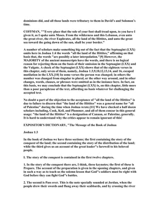 dominions did, and all those lands were tributary to them in David’s and Solomon’s
time.
COFFMA , ""Every place that the sole of your foot shall tread upon, to you have I
given it, as I spake unto Moses. From the wilderness and this Lebanon, even unto
the great river, the river Euphrates, all the land of the Hittites, and unto the great
sea toward the going down of the sun, shall be your border."
A number of scholars make something big out of the fact that the Septuagint (LXX)
omits here in Joshua 1:4 the words "all the land of the Hittites," affirming on that
basis that, the words "are possibly a later interpolation."[9] However, the
MAJORITY of the ancient manuscripts have the words, and there is no logical
reason for rejecting them on the basis of their omission in the Septuagint (LXX) and
the Vulgate. A check of the Septuagint (LXX) shows that of the eighteen verses in
this chapter, only seven of them, namely, Joshua 1:3,9,10,12,13,14, and 16, escaped
mutilation in the LXX.[10] In some verses the person was changed; in others the
number was changed from singular to plural, or the other way around, and in other
changes, words, clauses, or phrases were omitted as in the instance here. In fact, on
this basis, we may conclude that the Septuagint (LXX) is, on this chapter, little more
than a poor paraphrase of the text, affording no basis whatever for challenging the
accepted text.
o doubt a part of the objection to the acceptance of "all the land of the Hittites" is
due to failure to discern that "the land of the Hittites" was a general name for "all
of Palestine" during the time when Joshua wrote.[11] We have checked a half dozen
scholars including, Cook, Keil, and Plummer, and all of them concur in this general
usage: "the land of the Hittites" is a designation of Canaan, or Palestine, generally.
It is hard to understand why the critics appear to remain ignorant of this!
EXPOSITOR'S DICTIO ARY, "The Message of the Book of Joshua
Joshua 1:3
In the book of Joshua we have three sections; the first containing the story of the
conquest of the land; the second containing the story of the distribution of the land;
while the third gives us an account of the great leader"s farewell to his beloved
people.
I. The story of the conquest is contained in the first twelve chapters.
1. In the story of the conquest there are, I think, three keynotes; the first of these is
Prepare. The account of the preparation is given in the opening chapters, and given
in such a way as to teach us the solemn lesson that God"s soldiers must be right with
God before they can fight God"s battles.
2. The second is Pass over. This is the note specially sounded at Jordan, when the
people drew their swords and flung away their scabbards, and by crossing the river
 