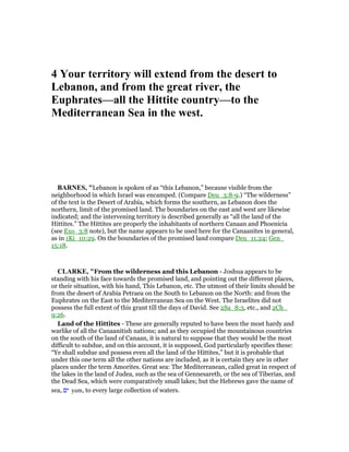 4 Your territory will extend from the desert to
Lebanon, and from the great river, the
Euphrates—all the Hittite country—to the
Mediterranean Sea in the west.
BAR ES, "Lebanon is spoken of as “this Lebanon,” because visible from the
neighborhood in which Israel was encamped. (Compare Deu_3:8-9.) “The wilderness”
of the text is the Desert of Arabia, which forms the southern, as Lebanon does the
northern, limit of the promised land. The boundaries on the east and west are likewise
indicated; and the intervening territory is described generally as “all the land of the
Hittites.” The Hittites are properly the inhabitants of northern Canaan and Phoenicia
(see Exo_3:8 note), but the name appears to be used here for the Canaanites in general,
as in 1Ki_10:29. On the boundaries of the promised land compare Deu_11:24; Gen_
15:18.
CLARKE, "From the wilderness and this Lebanon - Joshua appears to be
standing with his face towards the promised land, and pointing out the different places,
or their situation, with his hand, This Lebanon, etc. The utmost of their limits should be
from the desert of Arabia Petraea on the South to Lebanon on the North: and from the
Euphrates on the East to the Mediterranean Sea on the West. The Israelites did not
possess the full extent of this grant till the days of David. See 2Sa_8:3, etc., and 2Ch_
9:26.
Land of the Hittites - These are generally reputed to have been the most hardy and
warlike of all the Canaanitish nations; and as they occupied the mountainous countries
on the south of the land of Canaan, it is natural to suppose that they would be the most
difficult to subdue, and on this account, it is supposed, God particularly specifies these:
“Ye shall subdue and possess even all the land of the Hittites,” but it is probable that
under this one term all the other nations are included, as it is certain they are in other
places under the term Amorites. Great sea: The Mediterranean, called great in respect of
the lakes in the land of Judea, such as the sea of Gennesareth, or the sea of Tiberias, and
the Dead Sea, which were comparatively small lakes; but the Hebrews gave the name of
sea, ‫ים‬ yam, to every large collection of waters.
 