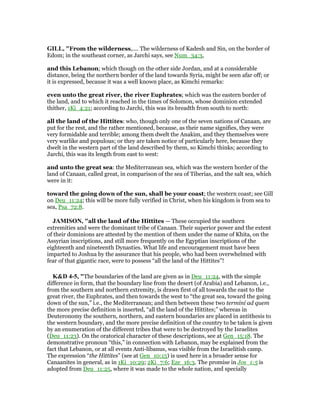 GILL, "From the wilderness,.... The wilderness of Kadesh and Sin, on the border of
Edom; in the southeast corner, as Jarchi says, see Num_34:3,
and this Lebanon; which though on the other side Jordan, and at a considerable
distance, being the northern border of the land towards Syria, might be seen afar off; or
it is expressed, because it was a well known place, as Kimchi remarks:
even unto the great river, the river Euphrates; which was the eastern border of
the land, and to which it reached in the times of Solomon, whose dominion extended
thither, 1Ki_4:21; according to Jarchi, this was its breadth from south to north:
all the land of the Hittites: who, though only one of the seven nations of Canaan, are
put for the rest, and the rather mentioned, because, as their name signifies, they were
very formidable and terrible; among them dwelt the Anakim, and they themselves were
very warlike and populous; or they are taken notice of particularly here, because they
dwelt in the western part of the land described by them, so Kimchi thinks; according to
Jarchi, this was its length from east to west:
and unto the great sea: the Mediterranean sea, which was the western border of the
land of Canaan, called great, in comparison of the sea of Tiberias, and the salt sea, which
were in it:
toward the going down of the sun, shall be your coast; the western coast; see Gill
on Deu_11:24; this will be more fully verified in Christ, when his kingdom is from sea to
sea, Psa_72:8.
JAMISO , "all the land of the Hittites — These occupied the southern
extremities and were the dominant tribe of Canaan. Their superior power and the extent
of their dominions are attested by the mention of them under the name of Khita, on the
Assyrian inscriptions, and still more frequently on the Egyptian inscriptions of the
eighteenth and nineteenth Dynasties. What life and encouragement must have been
imparted to Joshua by the assurance that his people, who had been overwhelmed with
fear of that gigantic race, were to possess “all the land of the Hittites”!
K&D 4-5, "The boundaries of the land are given as in Deu_11:24, with the simple
difference in form, that the boundary line from the desert (of Arabia) and Lebanon, i.e.,
from the southern and northern extremity, is drawn first of all towards the east to the
great river, the Euphrates, and then towards the west to “the great sea, toward the going
down of the sun,” i.e., the Mediterranean; and then between these two termini ad quem
the more precise definition is inserted, “all the land of the Hittites;” whereas in
Deuteronomy the southern, northern, and eastern boundaries are placed in antithesis to
the western boundary, and the more precise definition of the country to be taken is given
by an enumeration of the different tribes that were to be destroyed by the Israelites
(Deu_11:23). On the oratorical character of these descriptions, see at Gen_15:18. The
demonstrative pronoun “this,” in connection with Lebanon, may be explained from the
fact that Lebanon, or at all events Anti-libanus, was visible from the Israelitish camp.
The expression “the Hittites” (see at Gen_10:15) is used here in a broader sense for
Canaanites in general, as in 1Ki_10:29; 2Ki_7:6; Eze_16:3. The promise in Jos_1:5 is
adopted from Deu_11:25, where it was made to the whole nation, and specially
 