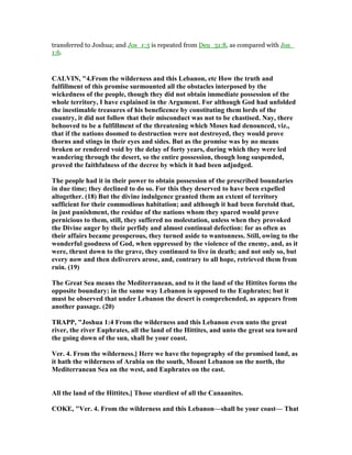 transferred to Joshua; and Jos_1:5 is repeated from Deu_31:8, as compared with Jos_
1:6.
CALVI , "4.From the wilderness and this Lebanon, etc How the truth and
fulfillment of this promise surmounted all the obstacles interposed by the
wickedness of the people, though they did not obtain immediate possession of the
whole territory, I have explained in the Argument. For although God had unfolded
the inestimable treasures of his beneficence by constituting them lords of the
country, it did not follow that their misconduct was not to be chastised. ay, there
behooved to be a fulfillment of the threatening which Moses had denounced, viz.,
that if the nations doomed to destruction were not destroyed, they would prove
thorns and stings in their eyes and sides. But as the promise was by no means
broken or rendered void by the delay of forty years, during which they were led
wandering through the desert, so the entire possession, though long suspended,
proved the faithfulness of the decree by which it had been adjudged.
The people had it in their power to obtain possession of the prescribed boundaries
in due time; they declined to do so. For this they deserved to have been expelled
altogether. (18) But the divine indulgence granted them an extent of territory
sufficient for their commodious habitation; and although it had been foretold that,
in just punishment, the residue of the nations whom they spared would prove
pernicious to them, still, they suffered no molestation, unless when they provoked
the Divine anger by their perfidy and almost continual defection: for as often as
their affairs became prosperous, they turned aside to wantonness. Still, owing to the
wonderful goodness of God, when oppressed by the violence of the enemy, and, as it
were, thrust down to the grave, they continued to live in death; and not only so, but
every now and then deliverers arose, and, contrary to all hope, retrieved them from
ruin. (19)
The Great Sea means the Mediterranean, and to it the land of the Hittites forms the
opposite boundary; in the same way Lebanon is opposed to the Euphrates; but it
must be observed that under Lebanon the desert is comprehended, as appears from
another passage. (20)
TRAPP, "Joshua 1:4 From the wilderness and this Lebanon even unto the great
river, the river Euphrates, all the land of the Hittites, and unto the great sea toward
the going down of the sun, shall be your coast.
Ver. 4. From the wilderness.] Here we have the topography of the promised land, as
it hath the wilderness of Arabia on the south, Mount Lebanon on the north, the
Mediterranean Sea on the west, and Euphrates on the east.
All the land of the Hittites.] Those sturdiest of all the Canaanites.
COKE, "Ver. 4. From the wilderness and this Lebanon—shall be your coast— That
 