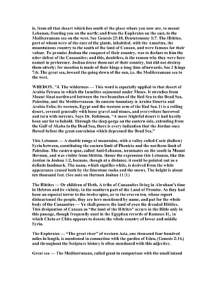 is, from all that desart which lies south of the place where you now are, to mount
Lebanon, fronting you on the north; and from the Euphrates on the east, to the
Mediterranean sea on the west. See Genesis 25:18. Deuteronomy 1:7. The Hittites,
part of whom were of the race of the giants, inhabited, with the Amorites, the
mountainous country to the south of the land of Canaan, and were famous for their
valour. To promise Joshua the conquest of their country, was to declare to him the
utter defeat of the Canaanites; and this, doubtless, is the reason why they were here
named in preference. Joshua drove them out of their country, but did not destroy
them utterly; for mention is made of their kings a long time afterwards. See 2 Kings
7:6. The great sea, toward the going down of the sun, i.e. the Mediterranean sea to
the west.
WHEDO , "4. The wilderness — This word is especially applied to that desert of
Arabia Petraea in which the Israelites sojourned under Moses. It stretches from
Mount Sinai northward between the two branches of the Red Sea to the Dead Sea,
Palestine, and the Mediterranean. Its eastern boundary is Arabia Deserta and
Arabia Felix; its western, Egypt and the western arm of the Red Sea. It is a rolling
desert, covered generally with loose gravel and stones, and everywhere furrowed
and torn with torrents. Says Dr. Robinson, “A more frightful desert it had hardly
been our lot to behold. Through the deep gorge on the eastern side, extending from
the Gulf of Akaba to the Dead Sea, there is every indication that the Jordan once
flowed before the great convulsion which depressed the Dead Sea.”
This Lebanon — A double range of mountains, with a valley called Coele (hollow)
Syria between, constituting the eastern limit of Phenicia and the northern limit of
Palestine. The eastern spur, called Anti-Lebanon, terminates on the south in Mount
Hermon, and was visible from Shittim. Hence the expression this Lebanon, like this
Jordan in Joshua 1:2, because, though at a distance, it could be pointed out as a
definite landmark. The name, which signifies white, is derived from the white
appearance caused both by the limestone rocks and the snows. The height is about
ten thousand feet. (See note on Hermon Joshua 11:3.)
The Hittites — Or children of Heth. A tribe of Canaanites living in Abraham’s time
in Hebron and its vicinity, in the southern part of the Land of Promise. As they had
been an especial terror to the twelve spies, or to the craven ten, whose report
disheartened the people, they are here mentioned by name, and put for the whole
body of the Canaanites — Ye shall possess the land of even the dreaded Hittites.
This designation of Canaan as “the land of the Hittites” occurs in the Bible only in
this passage, though frequently used in the Egyptian records of Rameses II., in
which Cheta or Chita appears to denote the whole country of lower and middle
Syria.
The Euphrates — “The great river” of western Asia, one thousand four hundred
miles in length, is mentioned in connection with the garden of Eden, (Genesis 2:14,)
and throughout the Scripture history is often mentioned with this adjective.
Great sea — The Mediterranean, called great in comparison with the small inland
 