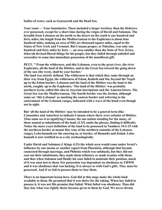 bodies of water, such as Genesareth and the Dead Sea.
Your coast — Your boundaries. These included a larger territory than the Hebrews
ever possessed, except for a short time during the reigns of David and Solomon. The
breadth from Lebanon on the north to the desert on the south is one hundred and
forty miles; the length from the Mediterranean to the Euphrates is about four
hundred miles, making an area of fifty-six thousand square miles, equal to the
States of ew York and Vermont. But Canaan proper, or Palestine, was only one
hundred and forty miles by forty — an area smaller than the State of ew Jersey.
Jehovah devised liberal things for his people, but they failed through unbelief and
cowardice to come into immediate possession of the munificent gift.
PETT, "‘From the wilderness, and this Lebanon, even to the great river, the river
Euphrates, all the land of the Hittites, and to the Great Sea toward the going down
of the sun (the west), shall be your border.’
The land was strictly defined. The wilderness is that which they came through on
their way from Egypt, the wilderness of Edom, Kadesh and Sin, beyond the egeb
up to the Edom border; Lebanon and the land of the Hittites was the land to the
north, roughly up to the Euphrates. ‘The land of the Hittites’ was probably
northern Syria, called this also in Assyrian inscriptions and the Amarna letters. The
Great Sea was the Mediterranean. The fourth border was the Jordan, although
some see ‘this Lebanon’ as marking the eastern border and referring to the
easternmost of the Lebanon ranges, indicated with a wave of the hand even though
not in sight.
But ‘all the land of the Hittites’ may be intended to be a general term (like
Canaanites and Amorites) to indicate Canaan where there were colonies of Hittites.
Thus some see it as signifying Canaan, the one nation standing for the many, of
those named as inhabitants of the land. (LXX omits the phrase, finding it difficult).
otice the more exact definition of the land to be possessed in umbers 34:1-15 with
the northern border at mount Hor (one of the northern summits of the Lebanon
range), Lebo-hamath (or the entering in, or border, of Hamath) and Zedad. Lebo-
hamath is now testified to as a city archaeologically.
Under David and Solomon (1 Kings 4:21) the whole area would come under Israel’s
influence by one means or another (apart from Phoenicia, although that became
connected through marriage, and Philistia which was subdued), but they did not
cast out their inhabitants, they made them tributary or made treaties with them,
and thus when Solomon and finally his sons failed to maintain their position, much
of it was soon lost to them. For possession was dependent on obedience to YHWH
and it was obedience that was lacking. It is always so with God’s gifts. They must be
possessed. And if we fail to possess them we lose them.
There is an important lesson here. God did at this stage make the whole land
available to them. He promised that it was theirs for the taking. When hey failed to
possess it, it was not His promise that failed. What failed was obedience. Thus did
they lose what was rightly theirs because given to them by God. We never dream
 