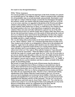 how much we lose through disobedience.
PI K, "Divine Assurances
It is scarcely possible to overstate the importance of the book of Joshua. Its contents
are an intrinsic part of "the children’s bread", which is essential to their well-being.
It is of incalculable value to us both doctrinally and practically. Doctrinally it casts
clear light on a subject which has deeply exercised the best theologians throughout
the centuries, namely, the relation which the Gospel sustains to the Law; yet so far
as we are aware, none has ever appealed to this portion of the Word as providing a
solution to that problem. Surely it is clear that if we can ascertain what was the
precise relations which Joshua bore to Moses, we shall discover the relations which
the Gospel sustains to the Law. It has indeed been recognized by many that the
relation of those men unto each other indicated in a general way one of the chief
distinctions between the Law and the Gospel: that as Joshua rather than Moses was
the one who led Israel into Canaan, so it is the merits of Christ and not the works of
the Law to which the sinner must look for his justification; but there they stopped.
Instead of starting at the beginning and tracing through the subject, they began in
the middle and drew a single conclusion.
The very first thing told us about Joshua in the book which bears his name is that
he was "Moses’ minister" (Josh. 1:1), a statement that looks back to Exodus 24:13.
Thus, Joshua is not set before us as antagonistic to Moses, but as his attendant and
supporter. Apply that to the antitype and it should at once be evident that it is a
serious mistake to regard the Gospel and the Law as being mutual enemies. Perhaps
some will object, but is it not derogatory to the Son of God to view Him as
subservient to the Law? Our reply is, What saith the Scriptures? Upon that point
there is no room for uncertainty: "When the fullness of time was come God sent
forth His Son, made of a woman, made under the Law" (Gal. 4:4). It was in order to
prevent any mistake upon this point, to allay any fears they might entertain about it,
that Christ said to His disciples "Think not that I am come to destroy the Law or
the Prophets: I am not come to destroy, but to fulfill" (Matthew 5:17)—to "fulfill" it
by rendering thereto a perfect obedience and then to endure, on behalf of His sinful
people, its unremitting penalty.
But second, it is quite clear from the book of Deuteronomy that the mission of
Joshua was to complement that of Moses, to bring to a successful issue what he
began. Moses had led Israel out of Egypt and he had been their leader all through
the wilderness journeyings, but it was left unto Joshua to induct Israel into their
promised inheritance. Here too we find no antagonism between Joshua and Moses,
but rather the one augmenting the other. Therein we have a blessed and striking
adumbration of the relation which the Gospel sustains to the Law: it is not its
adversary but its handmaid, not its destroyer but its fulfiller. Christ has not only
honored and magnified the Law person ally, but He secures its being honored and
magnified in the affections and lives of His redeemed: "For the Law was given by
Moses, but grace and truth came by Jesus Christ" (John 1:17). "For what the Law
could not do, in that it was weak through the flesh, God sending His own Son in the
likeness of sinful flesh, and for sin, condemned sin in the flesh: that the
righteousness of the Law might be fulfilled in us" (Rom. 8:3, 4).
Under Moses the Law obtained not its due because of the weakness of the flesh in
 