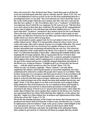 those who received it. They declared unto Moses "speak thou unto us all that the
Lord our God shall speak unto thee, and we will hear and do" (Deut. 5:27). or was
the Lord displeased at such an avowal. So far was He from condemning them for a
presumptuous boast, we are told, "the Lord said unto me, I have heard the voice of
the words of this people which they have spoken unto thee: they have well said all
that they have spoken" (v. 28). evertheless, there was a "weakness" of which they
were ignorant, but of which He was cognizant, for He went on to say "Oh that there
were such a heart in them that they would fear Me and keep all My commandments
always, that it might be well with them and with their children forever!" There we
learn what their "weakness" consisted of: they lacked a heart for the Lord Himself.
That is the lack of the natural man the world over: until he is born again no man
has either any filial fear of God nor love for Him, and where those be absent there is
neither desire nor sincere effort to keep them.
"The carnal mind is enmity against God: for it is not subject to the Law of God,
neither indeed can be" (Rom. 8:7). Inexpressibly solemn are those words: true of
writer and reader alike until a miracle of grace was wrought within him. The carnal
mind is not subject to the Law of God nor is it capable of being so: it is utterly
lawless, determined only on pleasing self and having our own way. The reason for
this in-subjection of the carnal mind to the Divine Law is that it is "enmity against
God": it is alienated from Him, it hates Him—abhorring His ineffable holiness and
despising His sovereign authority. But at regeneration the love of God is shed
abroad in the heart by the Holy Spirit (Rom. 5:5): a contrary principle is implanted
which opposes that enmity and its reigning power is destroyed. Hence, there is on
the part of the regenerated person a radically changed disposition and attitude to
the Divine Law, so that he declares "I delight in the Law of God after the inward
man . . . with the mind I myself serve the Law of God" (Rom. 7:22, 25).
Third, not only was Joshua, originally, "Moses’ minister", not only did he
supplement his ministry and bring his mission to successful completion, but when
commissioned by Jehovah to conduct His people into Canaan, he was bidden "Only
be thou strong and very courageous, that thou mayest observe to do according to all
the Law which Moses My servant commanded thee: turn not from it to the right
hand or to the left, that thou mayest prosper whithersoever thou goest. This book of
the Law shall not depart out of thy mouth, but thou shalt meditate therein day and
night" (Josh. 1:7,8). Here again we see that so far from the work assigned Joshua
being inimical to that of his predecessor, he was enjoined to honor and magnify it.
That commission concerned not so much Joshua personally as it did the people
entrusted to his charge. If Israel were to "possess their possessions", then under the
leader ship of Joshua they must regulate their conduct by the Divine Law. God has
not regenerated those for whom Christ died that they might live as they please, but
that they "might serve Him without fear, in holiness and righteousness before Him,
all the days of our life" (Luke 1:73, 75).
Herein lies the triumph and glory of the Gospel: not merely that transgressors are
pardoned and sinners delivered from the wrath to some, but-that they are "created
in righteousness and true holiness" (Eph. 4:24), given a nature which delights in the
Law and sincerely serves it. The Law is written on their hearts (Heb. 8:10),
enshrined in their affections, and under the leadership of the antitypical Joshua
their conduct is governed by it. Christ has left them an example that they should
 