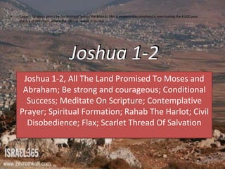 Joshua 1-2
Joshua 1-2, All The Land Promised To Moses and
Abraham; Be strong and courageous; Conditional
Success; Meditate On Scripture; Contemplative
Prayer; Spiritual Formation; Rahab The Harlot; Civil
Disobedience; Flax; Scarlet Thread Of Salvation
• Today's fabulous photo by Zev Rothkoff brings the Bible to life! A modern-day shepherd is overlooking the 4,000 year
old city of Shechem, where the biblical Joseph is buried.
 