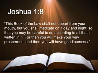 “This Book of the Law shall not depart from your
mouth, but you shall meditate on it day and night, so
that you may be careful to do according to all that is
written in it. For then you will make your way
prosperous, and then you will have good success.”
 