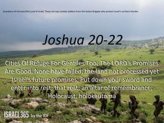 Joshua 20-22
Cities Of Refuge For Gentiles Too; The LORD’s Promises
Are Good, None have failed; the land not processed yet
Israel's future promises; Put down your sword and
enter into rest; that rest; an altar of remembrance;
Holocaust, holokautoma
Guardians of the beautiful Land of Israel. These are top combat soldiers from the Golani Brigade who protect Israel's northern border.
 