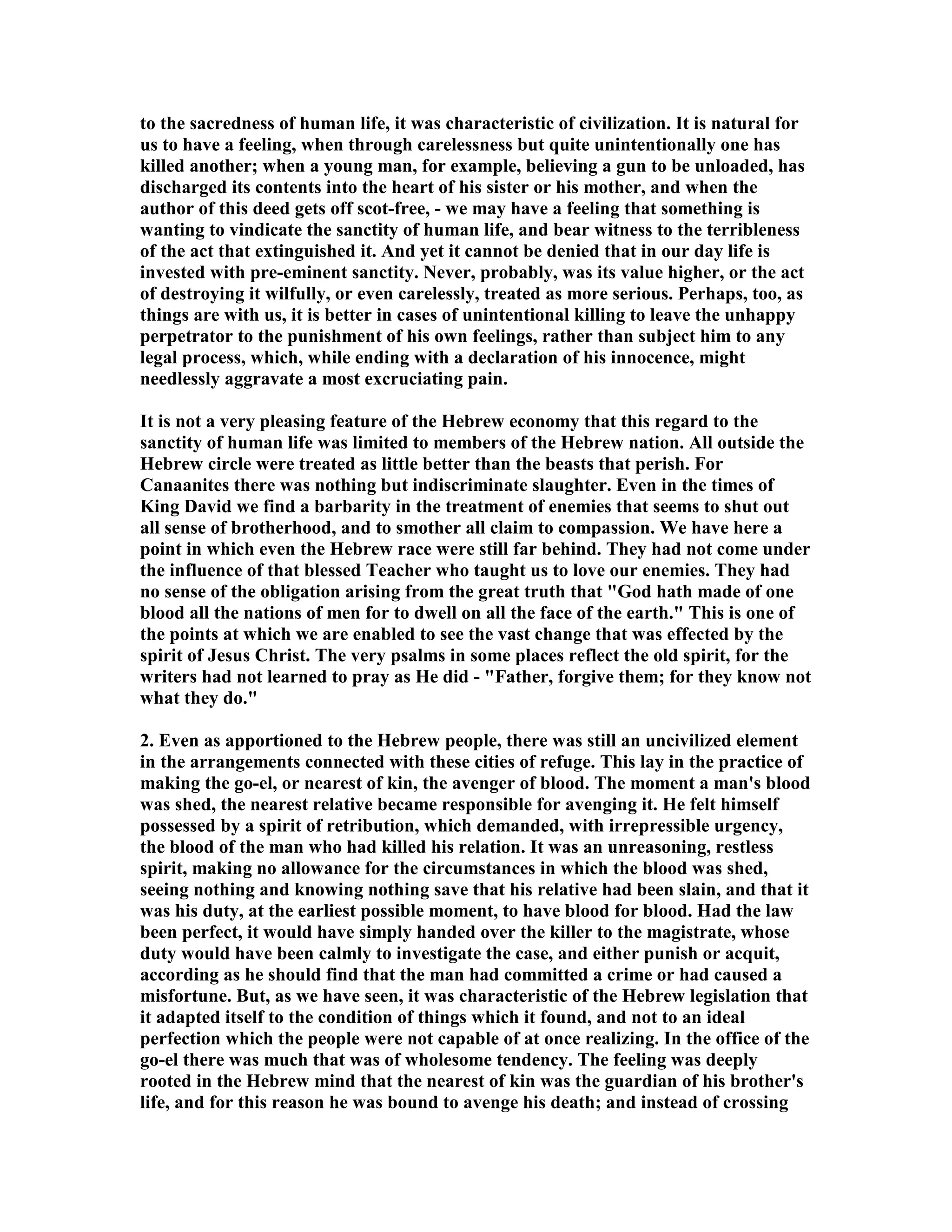to the sacredness of human life, it was characteristic of civilization. It is natural for
us to have a feeling, when through carelessness but quite unintentionally one has
killed another; when a young man, for example, believing a gun to be unloaded, has
discharged its contents into the heart of his sister or his mother, and when the
author of this deed gets off scot-free, - we may have a feeling that something is
wanting to vindicate the sanctity of human life, and bear witness to the terribleness
of the act that extinguished it. And yet it cannot be denied that in our day life is
invested with pre-eminent sanctity. ever, probably, was its value higher, or the act
of destroying it wilfully, or even carelessly, treated as more serious. Perhaps, too, as
things are with us, it is better in cases of unintentional killing to leave the unhappy
perpetrator to the punishment of his own feelings, rather than subject him to any
legal process, which, while ending with a declaration of his innocence, might
needlessly aggravate a most excruciating pain.
It is not a very pleasing feature of the Hebrew economy that this regard to the
sanctity of human life was limited to members of the Hebrew nation. All outside the
Hebrew circle were treated as little better than the beasts that perish. For
Canaanites there was nothing but indiscriminate slaughter. Even in the times of
King David we find a barbarity in the treatment of enemies that seems to shut out
all sense of brotherhood, and to smother all claim to compassion. We have here a
point in which even the Hebrew race were still far behind. They had not come under
the influence of that blessed Teacher who taught us to love our enemies. They had
no sense of the obligation arising from the great truth that "God hath made of one
blood all the nations of men for to dwell on all the face of the earth." This is one of
the points at which we are enabled to see the vast change that was effected by the
spirit of Jesus Christ. The very psalms in some places reflect the old spirit, for the
writers had not learned to pray as He did - "Father, forgive them; for they know not
what they do."
2. Even as apportioned to the Hebrew people, there was still an uncivilized element
in the arrangements connected with these cities of refuge. This lay in the practice of
making the go-el, or nearest of kin, the avenger of blood. The moment a man's blood
was shed, the nearest relative became responsible for avenging it. He felt himself
possessed by a spirit of retribution, which demanded, with irrepressible urgency,
the blood of the man who had killed his relation. It was an unreasoning, restless
spirit, making no allowance for the circumstances in which the blood was shed,
seeing nothing and knowing nothing save that his relative had been slain, and that it
was his duty, at the earliest possible moment, to have blood for blood. Had the law
been perfect, it would have simply handed over the killer to the magistrate, whose
duty would have been calmly to investigate the case, and either punish or acquit,
according as he should find that the man had committed a crime or had caused a
misfortune. But, as we have seen, it was characteristic of the Hebrew legislation that
it adapted itself to the condition of things which it found, and not to an ideal
perfection which the people were not capable of at once realizing. In the office of the
go-el there was much that was of wholesome tendency. The feeling was deeply
rooted in the Hebrew mind that the nearest of kin was the guardian of his brother's
life, and for this reason he was bound to avenge his death; and instead of crossing
 