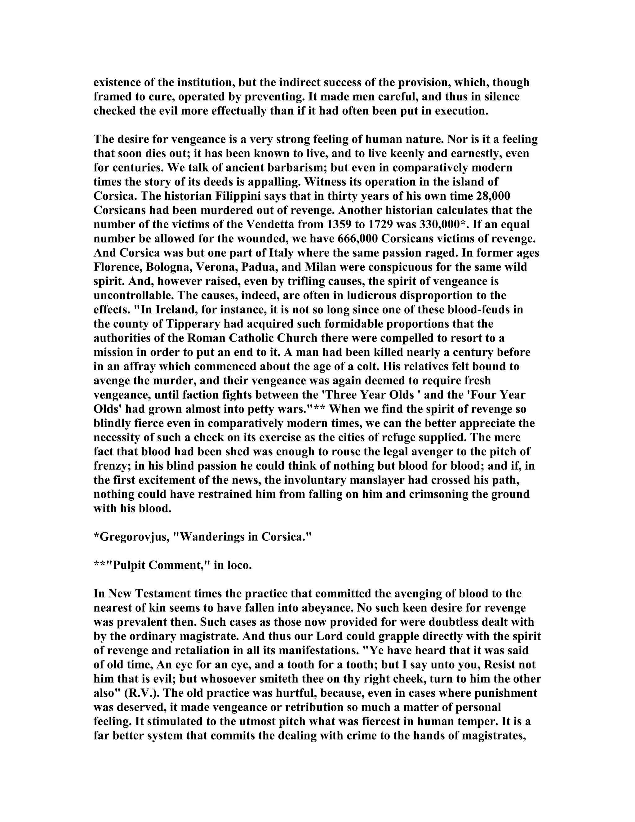 existence of the institution, but the indirect success of the provision, which, though
framed to cure, operated by preventing. It made men careful, and thus in silence
checked the evil more effectually than if it had often been put in execution.
The desire for vengeance is a very strong feeling of human nature. or is it a feeling
that soon dies out; it has been known to live, and to live keenly and earnestly, even
for centuries. We talk of ancient barbarism; but even in comparatively modern
times the story of its deeds is appalling. Witness its operation in the island of
Corsica. The historian Filippini says that in thirty years of his own time 28,000
Corsicans had been murdered out of revenge. Another historian calculates that the
number of the victims of the Vendetta from 1359 to 1729 was 330,000*. If an equal
number be allowed for the wounded, we have 666,000 Corsicans victims of revenge.
And Corsica was but one part of Italy where the same passion raged. In former ages
Florence, Bologna, Verona, Padua, and Milan were conspicuous for the same wild
spirit. And, however raised, even by trifling causes, the spirit of vengeance is
uncontrollable. The causes, indeed, are often in ludicrous disproportion to the
effects. "In Ireland, for instance, it is not so long since one of these blood-feuds in
the county of Tipperary had acquired such formidable proportions that the
authorities of the Roman Catholic Church there were compelled to resort to a
mission in order to put an end to it. A man had been killed nearly a century before
in an affray which commenced about the age of a colt. His relatives felt bound to
avenge the murder, and their vengeance was again deemed to require fresh
vengeance, until faction fights between the 'Three Year Olds ' and the 'Four Year
Olds' had grown almost into petty wars."** When we find the spirit of revenge so
blindly fierce even in comparatively modern times, we can the better appreciate the
necessity of such a check on its exercise as the cities of refuge supplied. The mere
fact that blood had been shed was enough to rouse the legal avenger to the pitch of
frenzy; in his blind passion he could think of nothing but blood for blood; and if, in
the first excitement of the news, the involuntary manslayer had crossed his path,
nothing could have restrained him from falling on him and crimsoning the ground
with his blood.
*Gregorovjus, "Wanderings in Corsica."
**"Pulpit Comment," in loco.
In ew Testament times the practice that committed the avenging of blood to the
nearest of kin seems to have fallen into abeyance. o such keen desire for revenge
was prevalent then. Such cases as those now provided for were doubtless dealt with
by the ordinary magistrate. And thus our Lord could grapple directly with the spirit
of revenge and retaliation in all its manifestations. "Ye have heard that it was said
of old time, An eye for an eye, and a tooth for a tooth; but I say unto you, Resist not
him that is evil; but whosoever smiteth thee on thy right cheek, turn to him the other
also" (R.V.). The old practice was hurtful, because, even in cases where punishment
was deserved, it made vengeance or retribution so much a matter of personal
feeling. It stimulated to the utmost pitch what was fiercest in human temper. It is a
far better system that commits the dealing with crime to the hands of magistrates,
 