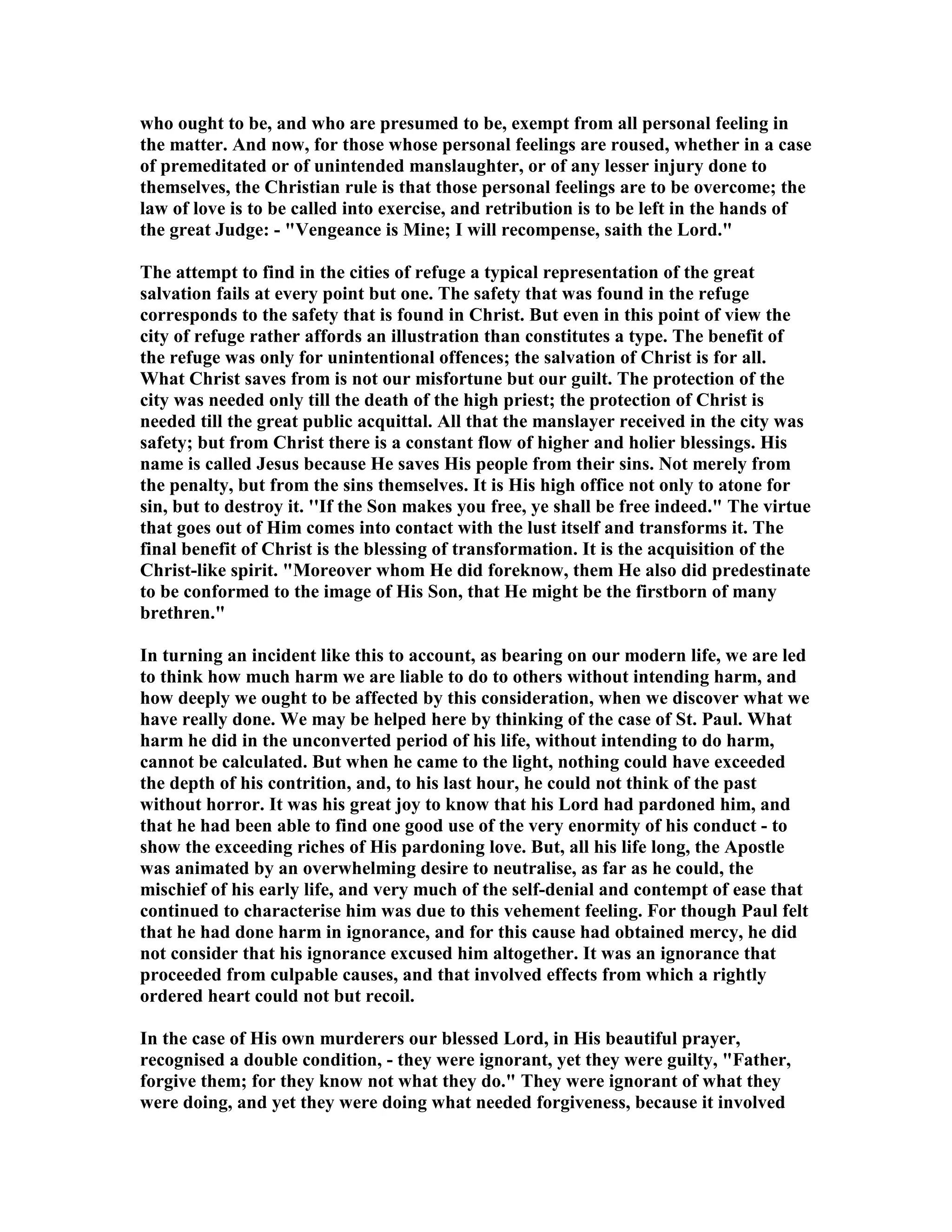 who ought to be, and who are presumed to be, exempt from all personal feeling in
the matter. And now, for those whose personal feelings are roused, whether in a case
of premeditated or of unintended manslaughter, or of any lesser injury done to
themselves, the Christian rule is that those personal feelings are to be overcome; the
law of love is to be called into exercise, and retribution is to be left in the hands of
the great Judge: - "Vengeance is Mine; I will recompense, saith the Lord."
The attempt to find in the cities of refuge a typical representation of the great
salvation fails at every point but one. The safety that was found in the refuge
corresponds to the safety that is found in Christ. But even in this point of view the
city of refuge rather affords an illustration than constitutes a type. The benefit of
the refuge was only for unintentional offences; the salvation of Christ is for all.
What Christ saves from is not our misfortune but our guilt. The protection of the
city was needed only till the death of the high priest; the protection of Christ is
needed till the great public acquittal. All that the manslayer received in the city was
safety; but from Christ there is a constant flow of higher and holier blessings. His
name is called Jesus because He saves His people from their sins. ot merely from
the penalty, but from the sins themselves. It is His high office not only to atone for
sin, but to destroy it. ''If the Son makes you free, ye shall be free indeed." The virtue
that goes out of Him comes into contact with the lust itself and transforms it. The
final benefit of Christ is the blessing of transformation. It is the acquisition of the
Christ-like spirit. "Moreover whom He did foreknow, them He also did predestinate
to be conformed to the image of His Son, that He might be the firstborn of many
brethren."
In turning an incident like this to account, as bearing on our modern life, we are led
to think how much harm we are liable to do to others without intending harm, and
how deeply we ought to be affected by this consideration, when we discover what we
have really done. We may be helped here by thinking of the case of St. Paul. What
harm he did in the unconverted period of his life, without intending to do harm,
cannot be calculated. But when he came to the light, nothing could have exceeded
the depth of his contrition, and, to his last hour, he could not think of the past
without horror. It was his great joy to know that his Lord had pardoned him, and
that he had been able to find one good use of the very enormity of his conduct - to
show the exceeding riches of His pardoning love. But, all his life long, the Apostle
was animated by an overwhelming desire to neutralise, as far as he could, the
mischief of his early life, and very much of the self-denial and contempt of ease that
continued to characterise him was due to this vehement feeling. For though Paul felt
that he had done harm in ignorance, and for this cause had obtained mercy, he did
not consider that his ignorance excused him altogether. It was an ignorance that
proceeded from culpable causes, and that involved effects from which a rightly
ordered heart could not but recoil.
In the case of His own murderers our blessed Lord, in His beautiful prayer,
recognised a double condition, - they were ignorant, yet they were guilty, "Father,
forgive them; for they know not what they do." They were ignorant of what they
were doing, and yet they were doing what needed forgiveness, because it involved
 