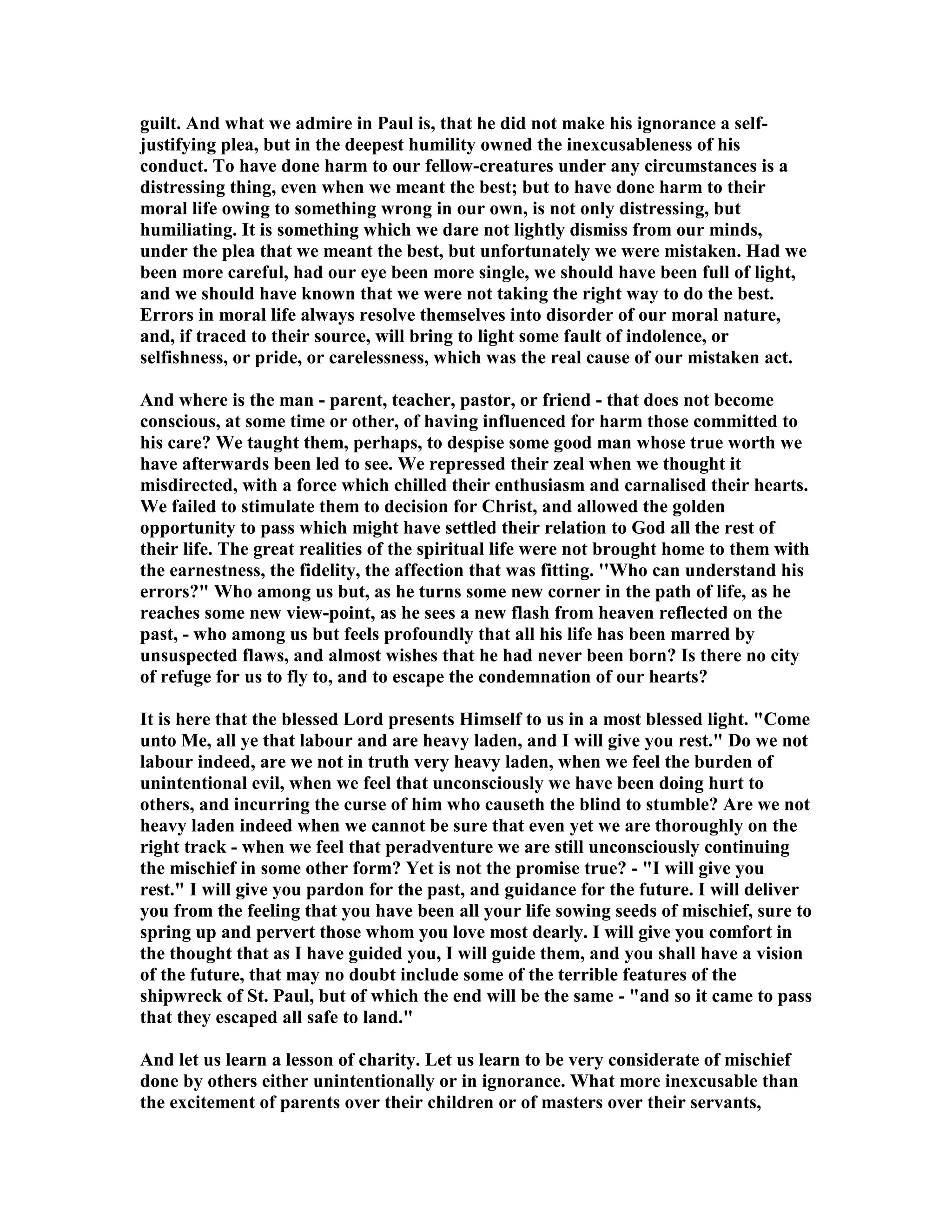 guilt. And what we admire in Paul is, that he did not make his ignorance a self-
justifying plea, but in the deepest humility owned the inexcusableness of his
conduct. To have done harm to our fellow-creatures under any circumstances is a
distressing thing, even when we meant the best; but to have done harm to their
moral life owing to something wrong in our own, is not only distressing, but
humiliating. It is something which we dare not lightly dismiss from our minds,
under the plea that we meant the best, but unfortunately we were mistaken. Had we
been more careful, had our eye been more single, we should have been full of light,
and we should have known that we were not taking the right way to do the best.
Errors in moral life always resolve themselves into disorder of our moral nature,
and, if traced to their source, will bring to light some fault of indolence, or
selfishness, or pride, or carelessness, which was the real cause of our mistaken act.
And where is the man - parent, teacher, pastor, or friend - that does not become
conscious, at some time or other, of having influenced for harm those committed to
his care? We taught them, perhaps, to despise some good man whose true worth we
have afterwards been led to see. We repressed their zeal when we thought it
misdirected, with a force which chilled their enthusiasm and carnalised their hearts.
We failed to stimulate them to decision for Christ, and allowed the golden
opportunity to pass which might have settled their relation to God all the rest of
their life. The great realities of the spiritual life were not brought home to them with
the earnestness, the fidelity, the affection that was fitting. ''Who can understand his
errors?" Who among us but, as he turns some new corner in the path of life, as he
reaches some new view-point, as he sees a new flash from heaven reflected on the
past, - who among us but feels profoundly that all his life has been marred by
unsuspected flaws, and almost wishes that he had never been born? Is there no city
of refuge for us to fly to, and to escape the condemnation of our hearts?
It is here that the blessed Lord presents Himself to us in a most blessed light. "Come
unto Me, all ye that labour and are heavy laden, and I will give you rest." Do we not
labour indeed, are we not in truth very heavy laden, when we feel the burden of
unintentional evil, when we feel that unconsciously we have been doing hurt to
others, and incurring the curse of him who causeth the blind to stumble? Are we not
heavy laden indeed when we cannot be sure that even yet we are thoroughly on the
right track - when we feel that peradventure we are still unconsciously continuing
the mischief in some other form? Yet is not the promise true? - "I will give you
rest." I will give you pardon for the past, and guidance for the future. I will deliver
you from the feeling that you have been all your life sowing seeds of mischief, sure to
spring up and pervert those whom you love most dearly. I will give you comfort in
the thought that as I have guided you, I will guide them, and you shall have a vision
of the future, that may no doubt include some of the terrible features of the
shipwreck of St. Paul, but of which the end will be the same - "and so it came to pass
that they escaped all safe to land."
And let us learn a lesson of charity. Let us learn to be very considerate of mischief
done by others either unintentionally or in ignorance. What more inexcusable than
the excitement of parents over their children or of masters over their servants,
 