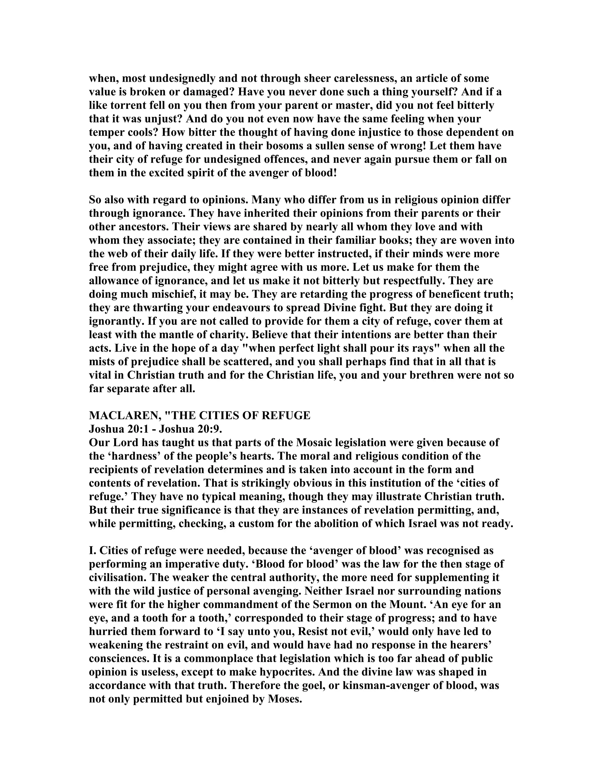 when, most undesignedly and not through sheer carelessness, an article of some
value is broken or damaged? Have you never done such a thing yourself? And if a
like torrent fell on you then from your parent or master, did you not feel bitterly
that it was unjust? And do you not even now have the same feeling when your
temper cools? How bitter the thought of having done injustice to those dependent on
you, and of having created in their bosoms a sullen sense of wrong! Let them have
their city of refuge for undesigned offences, and never again pursue them or fall on
them in the excited spirit of the avenger of blood!
So also with regard to opinions. Many who differ from us in religious opinion differ
through ignorance. They have inherited their opinions from their parents or their
other ancestors. Their views are shared by nearly all whom they love and with
whom they associate; they are contained in their familiar books; they are woven into
the web of their daily life. If they were better instructed, if their minds were more
free from prejudice, they might agree with us more. Let us make for them the
allowance of ignorance, and let us make it not bitterly but respectfully. They are
doing much mischief, it may be. They are retarding the progress of beneficent truth;
they are thwarting your endeavours to spread Divine fight. But they are doing it
ignorantly. If you are not called to provide for them a city of refuge, cover them at
least with the mantle of charity. Believe that their intentions are better than their
acts. Live in the hope of a day "when perfect light shall pour its rays" when all the
mists of prejudice shall be scattered, and you shall perhaps find that in all that is
vital in Christian truth and for the Christian life, you and your brethren were not so
far separate after all.
MACLARE , "THE CITIES OF REFUGE
Joshua 20:1 - Joshua 20:9.
Our Lord has taught us that parts of the Mosaic legislation were given because of
the ‘hardness’ of the people’s hearts. The moral and religious condition of the
recipients of revelation determines and is taken into account in the form and
contents of revelation. That is strikingly obvious in this institution of the ‘cities of
refuge.’ They have no typical meaning, though they may illustrate Christian truth.
But their true significance is that they are instances of revelation permitting, and,
while permitting, checking, a custom for the abolition of which Israel was not ready.
I. Cities of refuge were needed, because the ‘avenger of blood’ was recognised as
performing an imperative duty. ‘Blood for blood’ was the law for the then stage of
civilisation. The weaker the central authority, the more need for supplementing it
with the wild justice of personal avenging. either Israel nor surrounding nations
were fit for the higher commandment of the Sermon on the Mount. ‘An eye for an
eye, and a tooth for a tooth,’ corresponded to their stage of progress; and to have
hurried them forward to ‘I say unto you, Resist not evil,’ would only have led to
weakening the restraint on evil, and would have had no response in the hearers’
consciences. It is a commonplace that legislation which is too far ahead of public
opinion is useless, except to make hypocrites. And the divine law was shaped in
accordance with that truth. Therefore the goel, or kinsman-avenger of blood, was
not only permitted but enjoined by Moses.
 