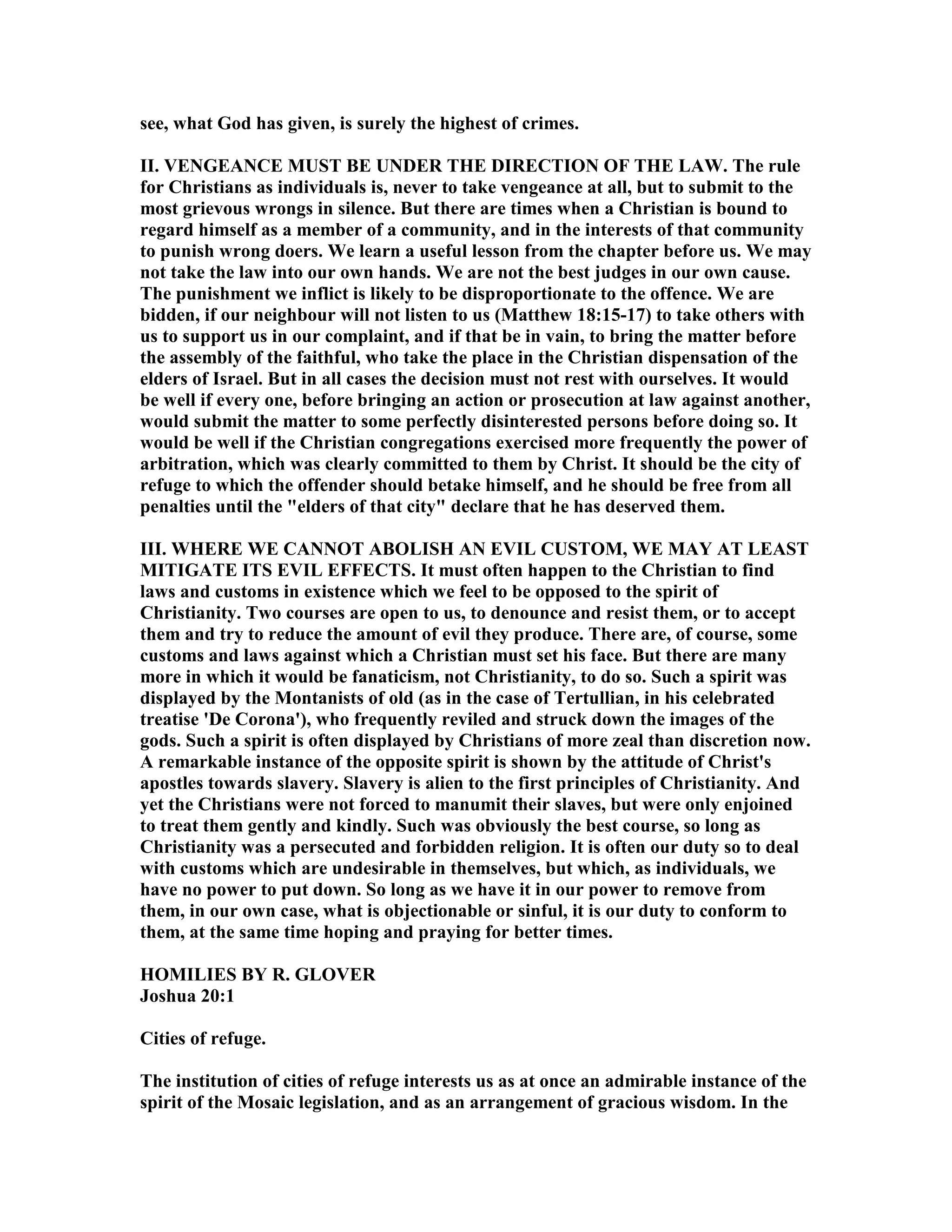 see, what God has given, is surely the highest of crimes.
II. VE GEA CE MUST BE U DER THE DIRECTIO OF THE LAW. The rule
for Christians as individuals is, never to take vengeance at all, but to submit to the
most grievous wrongs in silence. But there are times when a Christian is bound to
regard himself as a member of a community, and in the interests of that community
to punish wrong doers. We learn a useful lesson from the chapter before us. We may
not take the law into our own hands. We are not the best judges in our own cause.
The punishment we inflict is likely to be disproportionate to the offence. We are
bidden, if our neighbour will not listen to us (Matthew 18:15-17) to take others with
us to support us in our complaint, and if that be in vain, to bring the matter before
the assembly of the faithful, who take the place in the Christian dispensation of the
elders of Israel. But in all cases the decision must not rest with ourselves. It would
be well if every one, before bringing an action or prosecution at law against another,
would submit the matter to some perfectly disinterested persons before doing so. It
would be well if the Christian congregations exercised more frequently the power of
arbitration, which was clearly committed to them by Christ. It should be the city of
refuge to which the offender should betake himself, and he should be free from all
penalties until the "elders of that city" declare that he has deserved them.
III. WHERE WE CA OT ABOLISH A EVIL CUSTOM, WE MAY AT LEAST
MITIGATE ITS EVIL EFFECTS. It must often happen to the Christian to find
laws and customs in existence which we feel to be opposed to the spirit of
Christianity. Two courses are open to us, to denounce and resist them, or to accept
them and try to reduce the amount of evil they produce. There are, of course, some
customs and laws against which a Christian must set his face. But there are many
more in which it would be fanaticism, not Christianity, to do so. Such a spirit was
displayed by the Montanists of old (as in the case of Tertullian, in his celebrated
treatise 'De Corona'), who frequently reviled and struck down the images of the
gods. Such a spirit is often displayed by Christians of more zeal than discretion now.
A remarkable instance of the opposite spirit is shown by the attitude of Christ's
apostles towards slavery. Slavery is alien to the first principles of Christianity. And
yet the Christians were not forced to manumit their slaves, but were only enjoined
to treat them gently and kindly. Such was obviously the best course, so long as
Christianity was a persecuted and forbidden religion. It is often our duty so to deal
with customs which are undesirable in themselves, but which, as individuals, we
have no power to put down. So long as we have it in our power to remove from
them, in our own case, what is objectionable or sinful, it is our duty to conform to
them, at the same time hoping and praying for better times.
HOMILIES BY R. GLOVER
Joshua 20:1
Cities of refuge.
The institution of cities of refuge interests us as at once an admirable instance of the
spirit of the Mosaic legislation, and as an arrangement of gracious wisdom. In the
 