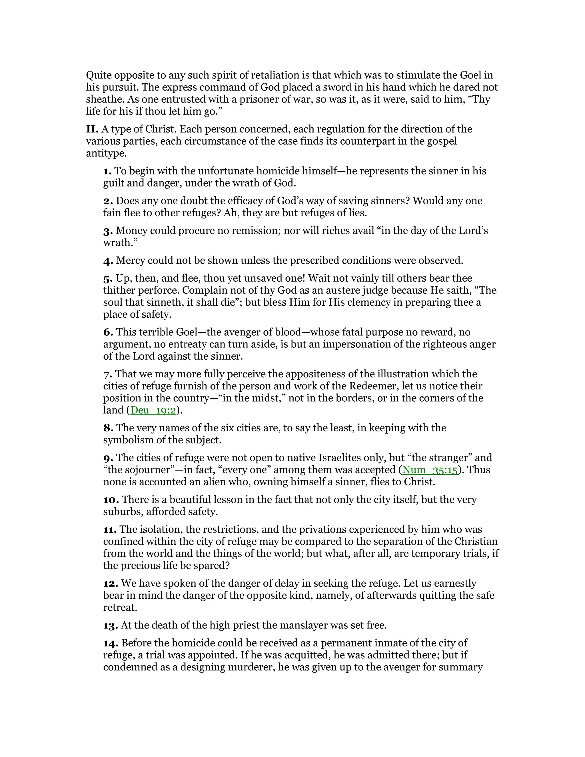 Quite opposite to any such spirit of retaliation is that which was to stimulate the Goel in
his pursuit. The express command of God placed a sword in his hand which he dared not
sheathe. As one entrusted with a prisoner of war, so was it, as it were, said to him, “Thy
life for his if thou let him go.”
II. A type of Christ. Each person concerned, each regulation for the direction of the
various parties, each circumstance of the case finds its counterpart in the gospel
antitype.
1. To begin with the unfortunate homicide himself—he represents the sinner in his
guilt and danger, under the wrath of God.
2. Does any one doubt the efficacy of God’s way of saving sinners? Would any one
fain flee to other refuges? Ah, they are but refuges of lies.
3. Money could procure no remission; nor will riches avail “in the day of the Lord’s
wrath.”
4. Mercy could not be shown unless the prescribed conditions were observed.
5. Up, then, and flee, thou yet unsaved one! Wait not vainly till others bear thee
thither perforce. Complain not of thy God as an austere judge because He saith, “The
soul that sinneth, it shall die”; but bless Him for His clemency in preparing thee a
place of safety.
6. This terrible Goel—the avenger of blood—whose fatal purpose no reward, no
argument, no entreaty can turn aside, is but an impersonation of the righteous anger
of the Lord against the sinner.
7. That we may more fully perceive the appositeness of the illustration which the
cities of refuge furnish of the person and work of the Redeemer, let us notice their
position in the country—“in the midst,” not in the borders, or in the corners of the
land (Deu_19:2).
8. The very names of the six cities are, to say the least, in keeping with the
symbolism of the subject.
9. The cities of refuge were not open to native Israelites only, but “the stranger” and
“the sojourner”—in fact, “every one” among them was accepted (Num_35:15). Thus
none is accounted an alien who, owning himself a sinner, flies to Christ.
10. There is a beautiful lesson in the fact that not only the city itself, but the very
suburbs, afforded safety.
11. The isolation, the restrictions, and the privations experienced by him who was
confined within the city of refuge may be compared to the separation of the Christian
from the world and the things of the world; but what, after all, are temporary trials, if
the precious life be spared?
12. We have spoken of the danger of delay in seeking the refuge. Let us earnestly
bear in mind the danger of the opposite kind, namely, of afterwards quitting the safe
retreat.
13. At the death of the high priest the manslayer was set free.
14. Before the homicide could be received as a permanent inmate of the city of
refuge, a trial was appointed. If he was acquitted, he was admitted there; but if
condemned as a designing murderer, he was given up to the avenger for summary
 