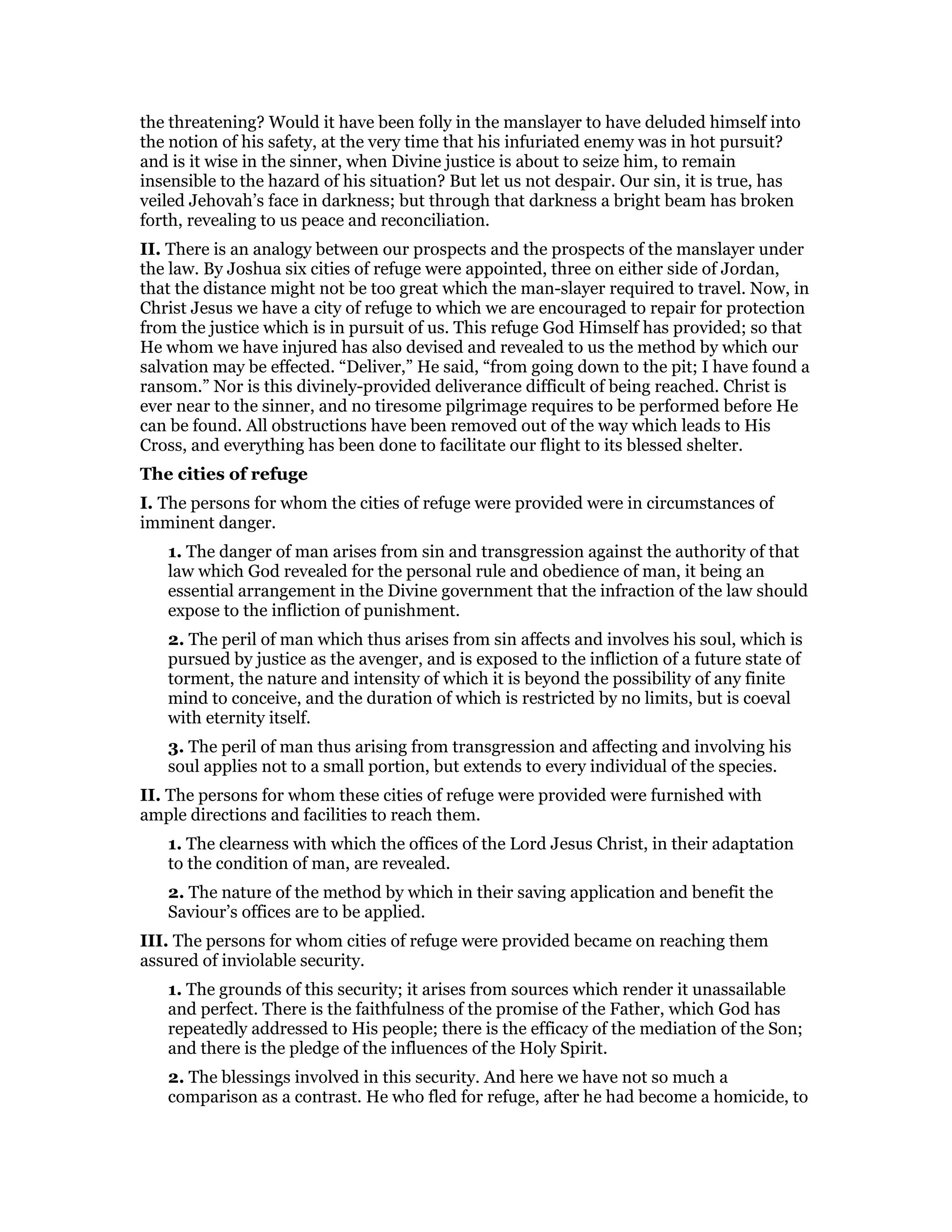 the threatening? Would it have been folly in the manslayer to have deluded himself into
the notion of his safety, at the very time that his infuriated enemy was in hot pursuit?
and is it wise in the sinner, when Divine justice is about to seize him, to remain
insensible to the hazard of his situation? But let us not despair. Our sin, it is true, has
veiled Jehovah’s face in darkness; but through that darkness a bright beam has broken
forth, revealing to us peace and reconciliation.
II. There is an analogy between our prospects and the prospects of the manslayer under
the law. By Joshua six cities of refuge were appointed, three on either side of Jordan,
that the distance might not be too great which the man-slayer required to travel. Now, in
Christ Jesus we have a city of refuge to which we are encouraged to repair for protection
from the justice which is in pursuit of us. This refuge God Himself has provided; so that
He whom we have injured has also devised and revealed to us the method by which our
salvation may be effected. “Deliver,” He said, “from going down to the pit; I have found a
ransom.” Nor is this divinely-provided deliverance difficult of being reached. Christ is
ever near to the sinner, and no tiresome pilgrimage requires to be performed before He
can be found. All obstructions have been removed out of the way which leads to His
Cross, and everything has been done to facilitate our flight to its blessed shelter.
The cities of refuge
I. The persons for whom the cities of refuge were provided were in circumstances of
imminent danger.
1. The danger of man arises from sin and transgression against the authority of that
law which God revealed for the personal rule and obedience of man, it being an
essential arrangement in the Divine government that the infraction of the law should
expose to the infliction of punishment.
2. The peril of man which thus arises from sin affects and involves his soul, which is
pursued by justice as the avenger, and is exposed to the infliction of a future state of
torment, the nature and intensity of which it is beyond the possibility of any finite
mind to conceive, and the duration of which is restricted by no limits, but is coeval
with eternity itself.
3. The peril of man thus arising from transgression and affecting and involving his
soul applies not to a small portion, but extends to every individual of the species.
II. The persons for whom these cities of refuge were provided were furnished with
ample directions and facilities to reach them.
1. The clearness with which the offices of the Lord Jesus Christ, in their adaptation
to the condition of man, are revealed.
2. The nature of the method by which in their saving application and benefit the
Saviour’s offices are to be applied.
III. The persons for whom cities of refuge were provided became on reaching them
assured of inviolable security.
1. The grounds of this security; it arises from sources which render it unassailable
and perfect. There is the faithfulness of the promise of the Father, which God has
repeatedly addressed to His people; there is the efficacy of the mediation of the Son;
and there is the pledge of the influences of the Holy Spirit.
2. The blessings involved in this security. And here we have not so much a
comparison as a contrast. He who fled for refuge, after he had become a homicide, to
 