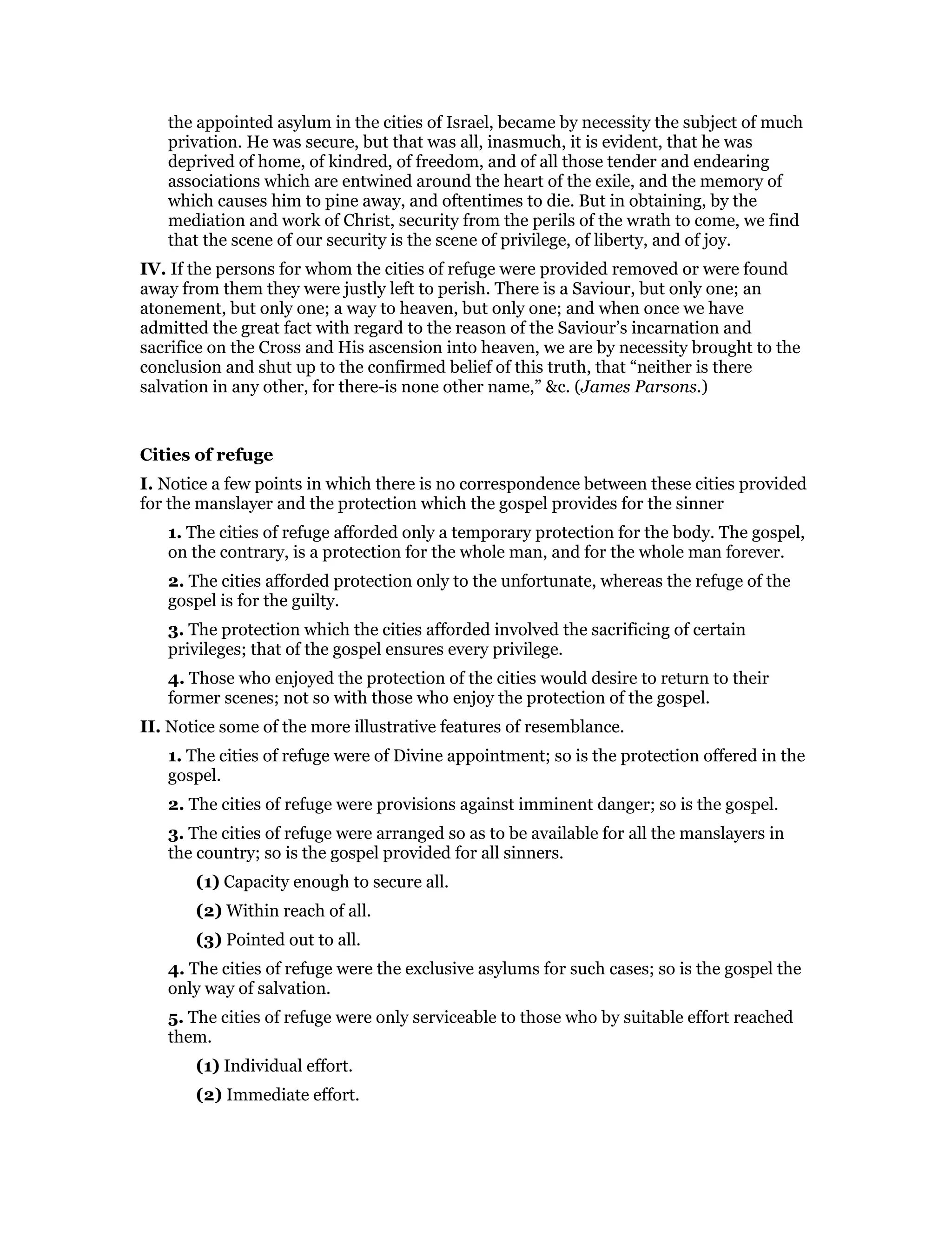 the appointed asylum in the cities of Israel, became by necessity the subject of much
privation. He was secure, but that was all, inasmuch, it is evident, that he was
deprived of home, of kindred, of freedom, and of all those tender and endearing
associations which are entwined around the heart of the exile, and the memory of
which causes him to pine away, and oftentimes to die. But in obtaining, by the
mediation and work of Christ, security from the perils of the wrath to come, we find
that the scene of our security is the scene of privilege, of liberty, and of joy.
IV. If the persons for whom the cities of refuge were provided removed or were found
away from them they were justly left to perish. There is a Saviour, but only one; an
atonement, but only one; a way to heaven, but only one; and when once we have
admitted the great fact with regard to the reason of the Saviour’s incarnation and
sacrifice on the Cross and His ascension into heaven, we are by necessity brought to the
conclusion and shut up to the confirmed belief of this truth, that “neither is there
salvation in any other, for there-is none other name,” &c. (James Parsons.)
Cities of refuge
I. Notice a few points in which there is no correspondence between these cities provided
for the manslayer and the protection which the gospel provides for the sinner
1. The cities of refuge afforded only a temporary protection for the body. The gospel,
on the contrary, is a protection for the whole man, and for the whole man forever.
2. The cities afforded protection only to the unfortunate, whereas the refuge of the
gospel is for the guilty.
3. The protection which the cities afforded involved the sacrificing of certain
privileges; that of the gospel ensures every privilege.
4. Those who enjoyed the protection of the cities would desire to return to their
former scenes; not so with those who enjoy the protection of the gospel.
II. Notice some of the more illustrative features of resemblance.
1. The cities of refuge were of Divine appointment; so is the protection offered in the
gospel.
2. The cities of refuge were provisions against imminent danger; so is the gospel.
3. The cities of refuge were arranged so as to be available for all the manslayers in
the country; so is the gospel provided for all sinners.
(1) Capacity enough to secure all.
(2) Within reach of all.
(3) Pointed out to all.
4. The cities of refuge were the exclusive asylums for such cases; so is the gospel the
only way of salvation.
5. The cities of refuge were only serviceable to those who by suitable effort reached
them.
(1) Individual effort.
(2) Immediate effort.
 
