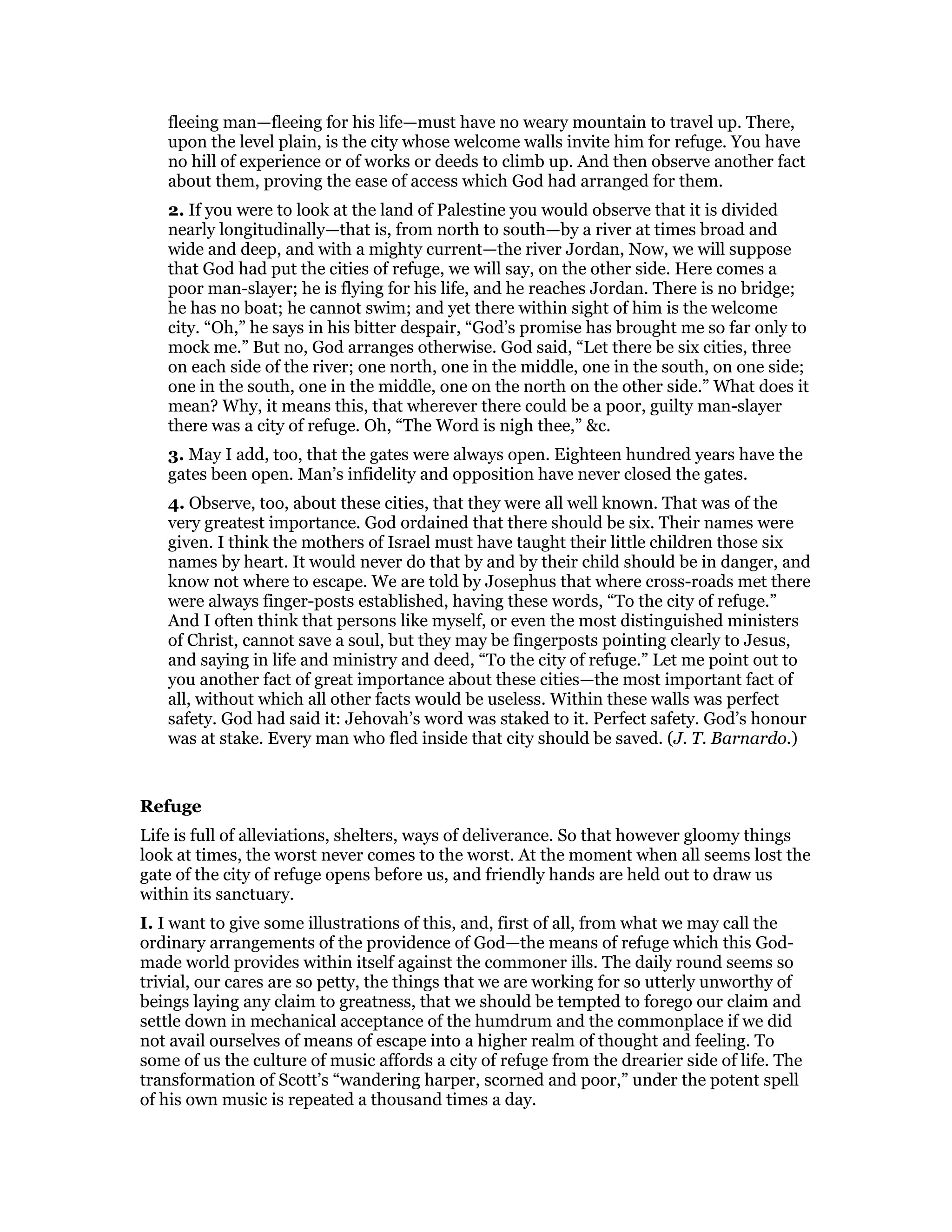 fleeing man—fleeing for his life—must have no weary mountain to travel up. There,
upon the level plain, is the city whose welcome walls invite him for refuge. You have
no hill of experience or of works or deeds to climb up. And then observe another fact
about them, proving the ease of access which God had arranged for them.
2. If you were to look at the land of Palestine you would observe that it is divided
nearly longitudinally—that is, from north to south—by a river at times broad and
wide and deep, and with a mighty current—the river Jordan, Now, we will suppose
that God had put the cities of refuge, we will say, on the other side. Here comes a
poor man-slayer; he is flying for his life, and he reaches Jordan. There is no bridge;
he has no boat; he cannot swim; and yet there within sight of him is the welcome
city. “Oh,” he says in his bitter despair, “God’s promise has brought me so far only to
mock me.” But no, God arranges otherwise. God said, “Let there be six cities, three
on each side of the river; one north, one in the middle, one in the south, on one side;
one in the south, one in the middle, one on the north on the other side.” What does it
mean? Why, it means this, that wherever there could be a poor, guilty man-slayer
there was a city of refuge. Oh, “The Word is nigh thee,” &c.
3. May I add, too, that the gates were always open. Eighteen hundred years have the
gates been open. Man’s infidelity and opposition have never closed the gates.
4. Observe, too, about these cities, that they were all well known. That was of the
very greatest importance. God ordained that there should be six. Their names were
given. I think the mothers of Israel must have taught their little children those six
names by heart. It would never do that by and by their child should be in danger, and
know not where to escape. We are told by Josephus that where cross-roads met there
were always finger-posts established, having these words, “To the city of refuge.”
And I often think that persons like myself, or even the most distinguished ministers
of Christ, cannot save a soul, but they may be fingerposts pointing clearly to Jesus,
and saying in life and ministry and deed, “To the city of refuge.” Let me point out to
you another fact of great importance about these cities—the most important fact of
all, without which all other facts would be useless. Within these walls was perfect
safety. God had said it: Jehovah’s word was staked to it. Perfect safety. God’s honour
was at stake. Every man who fled inside that city should be saved. (J. T. Barnardo.)
Refuge
Life is full of alleviations, shelters, ways of deliverance. So that however gloomy things
look at times, the worst never comes to the worst. At the moment when all seems lost the
gate of the city of refuge opens before us, and friendly hands are held out to draw us
within its sanctuary.
I. I want to give some illustrations of this, and, first of all, from what we may call the
ordinary arrangements of the providence of God—the means of refuge which this God-
made world provides within itself against the commoner ills. The daily round seems so
trivial, our cares are so petty, the things that we are working for so utterly unworthy of
beings laying any claim to greatness, that we should be tempted to forego our claim and
settle down in mechanical acceptance of the humdrum and the commonplace if we did
not avail ourselves of means of escape into a higher realm of thought and feeling. To
some of us the culture of music affords a city of refuge from the drearier side of life. The
transformation of Scott’s “wandering harper, scorned and poor,” under the potent spell
of his own music is repeated a thousand times a day.
 