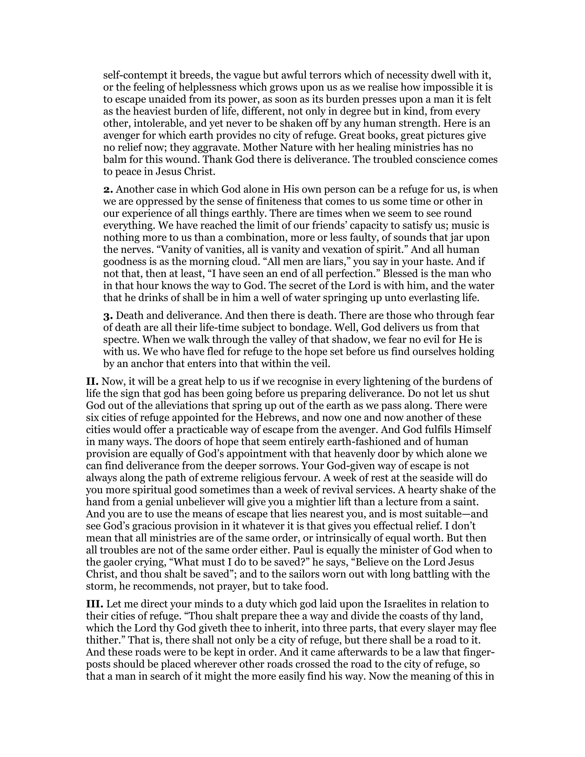 self-contempt it breeds, the vague but awful terrors which of necessity dwell with it,
or the feeling of helplessness which grows upon us as we realise how impossible it is
to escape unaided from its power, as soon as its burden presses upon a man it is felt
as the heaviest burden of life, different, not only in degree but in kind, from every
other, intolerable, and yet never to be shaken off by any human strength. Here is an
avenger for which earth provides no city of refuge. Great books, great pictures give
no relief now; they aggravate. Mother Nature with her healing ministries has no
balm for this wound. Thank God there is deliverance. The troubled conscience comes
to peace in Jesus Christ.
2. Another case in which God alone in His own person can be a refuge for us, is when
we are oppressed by the sense of finiteness that comes to us some time or other in
our experience of all things earthly. There are times when we seem to see round
everything. We have reached the limit of our friends’ capacity to satisfy us; music is
nothing more to us than a combination, more or less faulty, of sounds that jar upon
the nerves. “Vanity of vanities, all is vanity and vexation of spirit.” And all human
goodness is as the morning cloud. “All men are liars,” you say in your haste. And if
not that, then at least, “I have seen an end of all perfection.” Blessed is the man who
in that hour knows the way to God. The secret of the Lord is with him, and the water
that he drinks of shall be in him a well of water springing up unto everlasting life.
3. Death and deliverance. And then there is death. There are those who through fear
of death are all their life-time subject to bondage. Well, God delivers us from that
spectre. When we walk through the valley of that shadow, we fear no evil for He is
with us. We who have fled for refuge to the hope set before us find ourselves holding
by an anchor that enters into that within the veil.
II. Now, it will be a great help to us if we recognise in every lightening of the burdens of
life the sign that god has been going before us preparing deliverance. Do not let us shut
God out of the alleviations that spring up out of the earth as we pass along. There were
six cities of refuge appointed for the Hebrews, and now one and now another of these
cities would offer a practicable way of escape from the avenger. And God fulfils Himself
in many ways. The doors of hope that seem entirely earth-fashioned and of human
provision are equally of God’s appointment with that heavenly door by which alone we
can find deliverance from the deeper sorrows. Your God-given way of escape is not
always along the path of extreme religious fervour. A week of rest at the seaside will do
you more spiritual good sometimes than a week of revival services. A hearty shake of the
hand from a genial unbeliever will give you a mightier lift than a lecture from a saint.
And you are to use the means of escape that lies nearest you, and is most suitable—and
see God’s gracious provision in it whatever it is that gives you effectual relief. I don’t
mean that all ministries are of the same order, or intrinsically of equal worth. But then
all troubles are not of the same order either. Paul is equally the minister of God when to
the gaoler crying, “What must I do to be saved?” he says, “Believe on the Lord Jesus
Christ, and thou shalt be saved”; and to the sailors worn out with long battling with the
storm, he recommends, not prayer, but to take food.
III. Let me direct your minds to a duty which god laid upon the Israelites in relation to
their cities of refuge. “Thou shalt prepare thee a way and divide the coasts of thy land,
which the Lord thy God giveth thee to inherit, into three parts, that every slayer may flee
thither.” That is, there shall not only be a city of refuge, but there shall be a road to it.
And these roads were to be kept in order. And it came afterwards to be a law that finger-
posts should be placed wherever other roads crossed the road to the city of refuge, so
that a man in search of it might the more easily find his way. Now the meaning of this in
 
