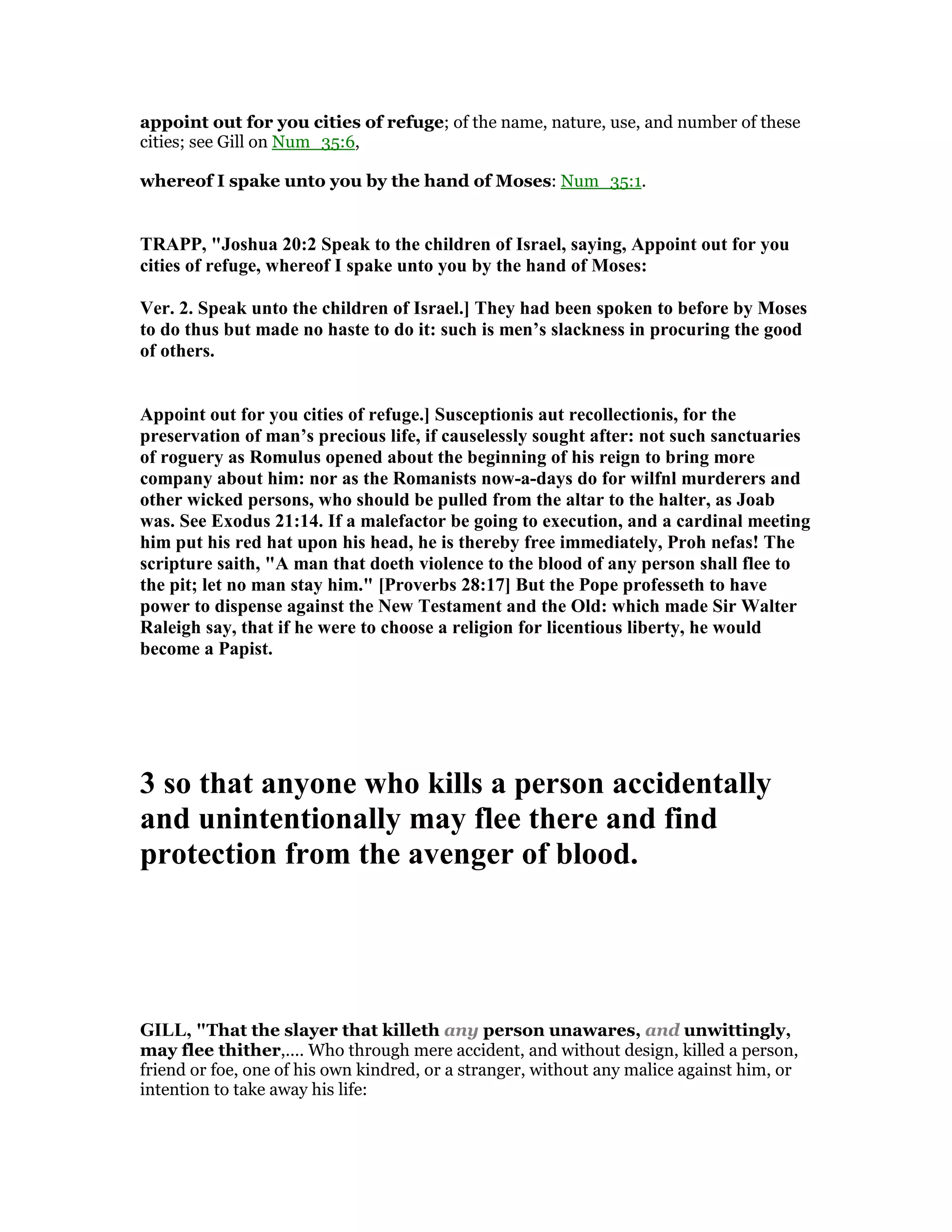 appoint out for you cities of refuge; of the name, nature, use, and number of these
cities; see Gill on Num_35:6,
whereof I spake unto you by the hand of Moses: Num_35:1.
TRAPP, "Joshua 20:2 Speak to the children of Israel, saying, Appoint out for you
cities of refuge, whereof I spake unto you by the hand of Moses:
Ver. 2. Speak unto the children of Israel.] They had been spoken to before by Moses
to do thus but made no haste to do it: such is men’s slackness in procuring the good
of others.
Appoint out for you cities of refuge.] Susceptionis aut recollectionis, for the
preservation of man’s precious life, if causelessly sought after: not such sanctuaries
of roguery as Romulus opened about the beginning of his reign to bring more
company about him: nor as the Romanists now-a-days do for wilfnl murderers and
other wicked persons, who should be pulled from the altar to the halter, as Joab
was. See Exodus 21:14. If a malefactor be going to execution, and a cardinal meeting
him put his red hat upon his head, he is thereby free immediately, Proh nefas! The
scripture saith, "A man that doeth violence to the blood of any person shall flee to
the pit; let no man stay him." [Proverbs 28:17] But the Pope professeth to have
power to dispense against the ew Testament and the Old: which made Sir Walter
Raleigh say, that if he were to choose a religion for licentious liberty, he would
become a Papist.
3 so that anyone who kills a person accidentally
and unintentionally may flee there and find
protection from the avenger of blood.
GILL, "That the slayer that killeth any person unawares, and unwittingly,
may flee thither,.... Who through mere accident, and without design, killed a person,
friend or foe, one of his own kindred, or a stranger, without any malice against him, or
intention to take away his life:
 