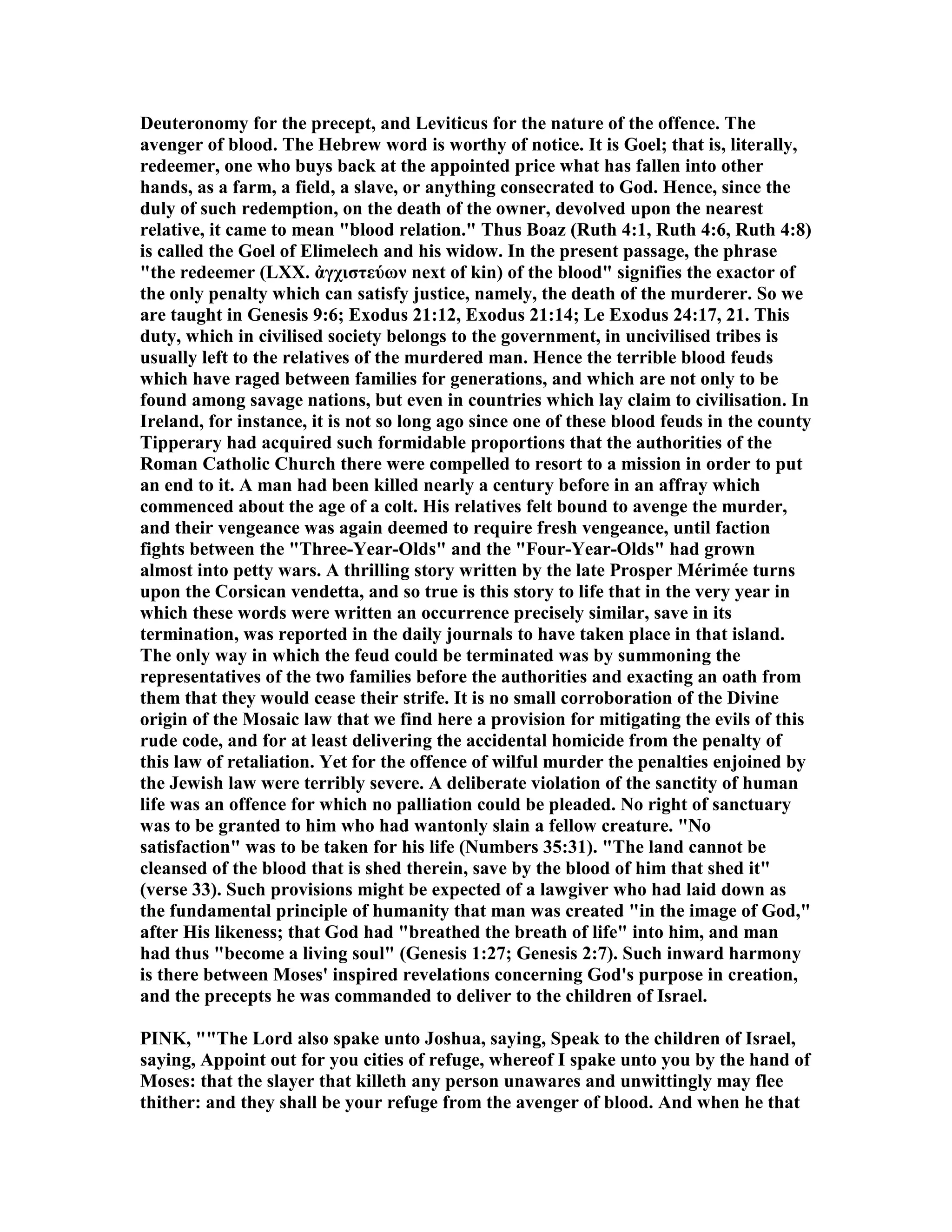 Deuteronomy for the precept, and Leviticus for the nature of the offence. The
avenger of blood. The Hebrew word is worthy of notice. It is Goel; that is, literally,
redeemer, one who buys back at the appointed price what has fallen into other
hands, as a farm, a field, a slave, or anything consecrated to God. Hence, since the
duly of such redemption, on the death of the owner, devolved upon the nearest
relative, it came to mean "blood relation." Thus Boaz (Ruth 4:1, Ruth 4:6, Ruth 4:8)
is called the Goel of Elimelech and his widow. In the present passage, the phrase
"the redeemer (LXX. ἀγχιστεύων next of kin) of the blood" signifies the exactor of
the only penalty which can satisfy justice, namely, the death of the murderer. So we
are taught in Genesis 9:6; Exodus 21:12, Exodus 21:14; Le Exodus 24:17, 21. This
duty, which in civilised society belongs to the government, in uncivilised tribes is
usually left to the relatives of the murdered man. Hence the terrible blood feuds
which have raged between families for generations, and which are not only to be
found among savage nations, but even in countries which lay claim to civilisation. In
Ireland, for instance, it is not so long ago since one of these blood feuds in the county
Tipperary had acquired such formidable proportions that the authorities of the
Roman Catholic Church there were compelled to resort to a mission in order to put
an end to it. A man had been killed nearly a century before in an affray which
commenced about the age of a colt. His relatives felt bound to avenge the murder,
and their vengeance was again deemed to require fresh vengeance, until faction
fights between the "Three-Year-Olds" and the "Four-Year-Olds" had grown
almost into petty wars. A thrilling story written by the late Prosper Mérimée turns
upon the Corsican vendetta, and so true is this story to life that in the very year in
which these words were written an occurrence precisely similar, save in its
termination, was reported in the daily journals to have taken place in that island.
The only way in which the feud could be terminated was by summoning the
representatives of the two families before the authorities and exacting an oath from
them that they would cease their strife. It is no small corroboration of the Divine
origin of the Mosaic law that we find here a provision for mitigating the evils of this
rude code, and for at least delivering the accidental homicide from the penalty of
this law of retaliation. Yet for the offence of wilful murder the penalties enjoined by
the Jewish law were terribly severe. A deliberate violation of the sanctity of human
life was an offence for which no palliation could be pleaded. o right of sanctuary
was to be granted to him who had wantonly slain a fellow creature. " o
satisfaction" was to be taken for his life ( umbers 35:31). "The land cannot be
cleansed of the blood that is shed therein, save by the blood of him that shed it"
(verse 33). Such provisions might be expected of a lawgiver who had laid down as
the fundamental principle of humanity that man was created "in the image of God,"
after His likeness; that God had "breathed the breath of life" into him, and man
had thus "become a living soul" (Genesis 1:27; Genesis 2:7). Such inward harmony
is there between Moses' inspired revelations concerning God's purpose in creation,
and the precepts he was commanded to deliver to the children of Israel.
PI K, ""The Lord also spake unto Joshua, saying, Speak to the children of Israel,
saying, Appoint out for you cities of refuge, whereof I spake unto you by the hand of
Moses: that the slayer that killeth any person unawares and unwittingly may flee
thither: and they shall be your refuge from the avenger of blood. And when he that
 