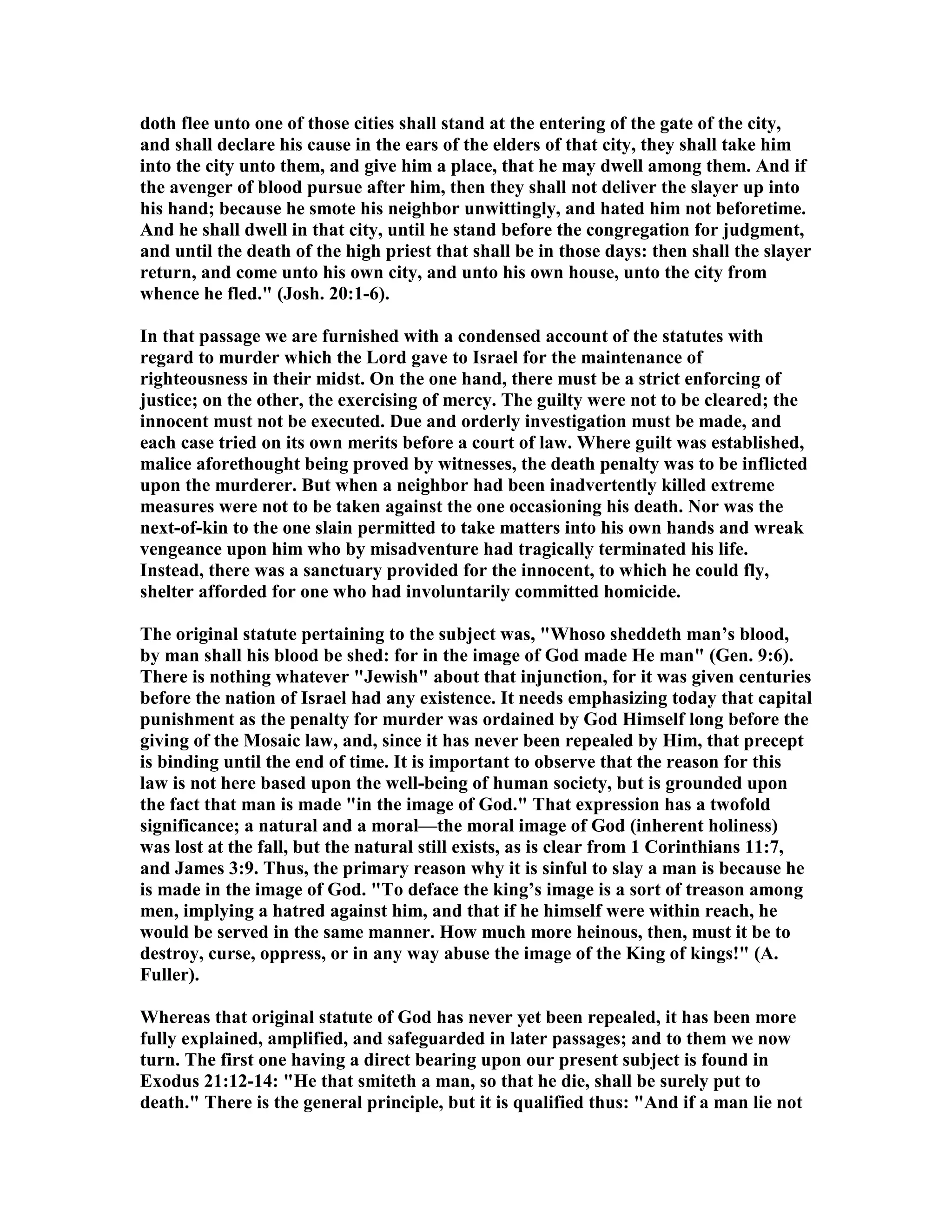 doth flee unto one of those cities shall stand at the entering of the gate of the city,
and shall declare his cause in the ears of the elders of that city, they shall take him
into the city unto them, and give him a place, that he may dwell among them. And if
the avenger of blood pursue after him, then they shall not deliver the slayer up into
his hand; because he smote his neighbor unwittingly, and hated him not beforetime.
And he shall dwell in that city, until he stand before the congregation for judgment,
and until the death of the high priest that shall be in those days: then shall the slayer
return, and come unto his own city, and unto his own house, unto the city from
whence he fled." (Josh. 20:1-6).
In that passage we are furnished with a condensed account of the statutes with
regard to murder which the Lord gave to Israel for the maintenance of
righteousness in their midst. On the one hand, there must be a strict enforcing of
justice; on the other, the exercising of mercy. The guilty were not to be cleared; the
innocent must not be executed. Due and orderly investigation must be made, and
each case tried on its own merits before a court of law. Where guilt was established,
malice aforethought being proved by witnesses, the death penalty was to be inflicted
upon the murderer. But when a neighbor had been inadvertently killed extreme
measures were not to be taken against the one occasioning his death. or was the
next-of-kin to the one slain permitted to take matters into his own hands and wreak
vengeance upon him who by misadventure had tragically terminated his life.
Instead, there was a sanctuary provided for the innocent, to which he could fly,
shelter afforded for one who had involuntarily committed homicide.
The original statute pertaining to the subject was, "Whoso sheddeth man’s blood,
by man shall his blood be shed: for in the image of God made He man" (Gen. 9:6).
There is nothing whatever "Jewish" about that injunction, for it was given centuries
before the nation of Israel had any existence. It needs emphasizing today that capital
punishment as the penalty for murder was ordained by God Himself long before the
giving of the Mosaic law, and, since it has never been repealed by Him, that precept
is binding until the end of time. It is important to observe that the reason for this
law is not here based upon the well-being of human society, but is grounded upon
the fact that man is made "in the image of God." That expression has a twofold
significance; a natural and a moral—the moral image of God (inherent holiness)
was lost at the fall, but the natural still exists, as is clear from 1 Corinthians 11:7,
and James 3:9. Thus, the primary reason why it is sinful to slay a man is because he
is made in the image of God. "To deface the king’s image is a sort of treason among
men, implying a hatred against him, and that if he himself were within reach, he
would be served in the same manner. How much more heinous, then, must it be to
destroy, curse, oppress, or in any way abuse the image of the King of kings!" (A.
Fuller).
Whereas that original statute of God has never yet been repealed, it has been more
fully explained, amplified, and safeguarded in later passages; and to them we now
turn. The first one having a direct bearing upon our present subject is found in
Exodus 21:12-14: "He that smiteth a man, so that he die, shall be surely put to
death." There is the general principle, but it is qualified thus: "And if a man lie not
 
