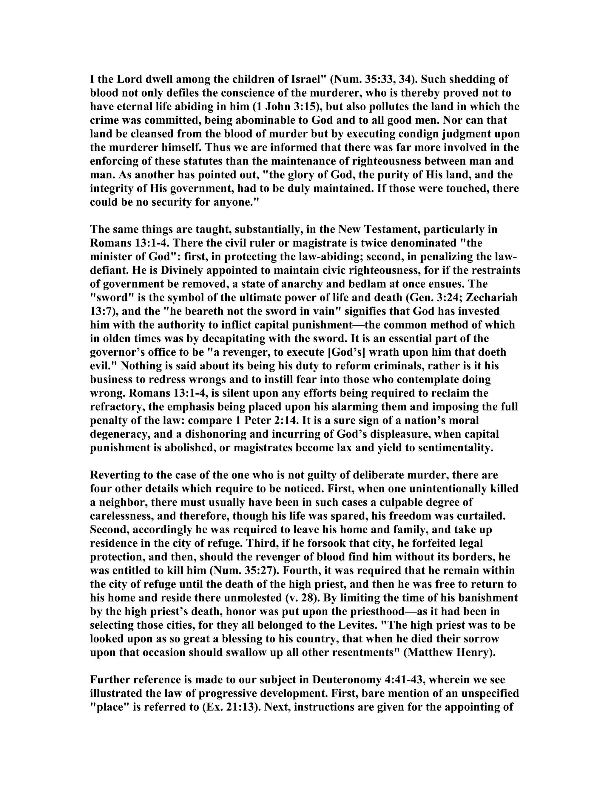 I the Lord dwell among the children of Israel" ( um. 35:33, 34). Such shedding of
blood not only defiles the conscience of the murderer, who is thereby proved not to
have eternal life abiding in him (1 John 3:15), but also pollutes the land in which the
crime was committed, being abominable to God and to all good men. or can that
land be cleansed from the blood of murder but by executing condign judgment upon
the murderer himself. Thus we are informed that there was far more involved in the
enforcing of these statutes than the maintenance of righteousness between man and
man. As another has pointed out, "the glory of God, the purity of His land, and the
integrity of His government, had to be duly maintained. If those were touched, there
could be no security for anyone."
The same things are taught, substantially, in the ew Testament, particularly in
Romans 13:1-4. There the civil ruler or magistrate is twice denominated "the
minister of God": first, in protecting the law-abiding; second, in penalizing the law-
defiant. He is Divinely appointed to maintain civic righteousness, for if the restraints
of government be removed, a state of anarchy and bedlam at once ensues. The
"sword" is the symbol of the ultimate power of life and death (Gen. 3:24; Zechariah
13:7), and the "he beareth not the sword in vain" signifies that God has invested
him with the authority to inflict capital punishment—the common method of which
in olden times was by decapitating with the sword. It is an essential part of the
governor’s office to be "a revenger, to execute [God’s] wrath upon him that doeth
evil." othing is said about its being his duty to reform criminals, rather is it his
business to redress wrongs and to instill fear into those who contemplate doing
wrong. Romans 13:1-4, is silent upon any efforts being required to reclaim the
refractory, the emphasis being placed upon his alarming them and imposing the full
penalty of the law: compare 1 Peter 2:14. It is a sure sign of a nation’s moral
degeneracy, and a dishonoring and incurring of God’s displeasure, when capital
punishment is abolished, or magistrates become lax and yield to sentimentality.
Reverting to the case of the one who is not guilty of deliberate murder, there are
four other details which require to be noticed. First, when one unintentionally killed
a neighbor, there must usually have been in such cases a culpable degree of
carelessness, and therefore, though his life was spared, his freedom was curtailed.
Second, accordingly he was required to leave his home and family, and take up
residence in the city of refuge. Third, if he forsook that city, he forfeited legal
protection, and then, should the revenger of blood find him without its borders, he
was entitled to kill him ( um. 35:27). Fourth, it was required that he remain within
the city of refuge until the death of the high priest, and then he was free to return to
his home and reside there unmolested (v. 28). By limiting the time of his banishment
by the high priest’s death, honor was put upon the priesthood—as it had been in
selecting those cities, for they all belonged to the Levites. "The high priest was to be
looked upon as so great a blessing to his country, that when he died their sorrow
upon that occasion should swallow up all other resentments" (Matthew Henry).
Further reference is made to our subject in Deuteronomy 4:41-43, wherein we see
illustrated the law of progressive development. First, bare mention of an unspecified
"place" is referred to (Ex. 21:13). ext, instructions are given for the appointing of
 