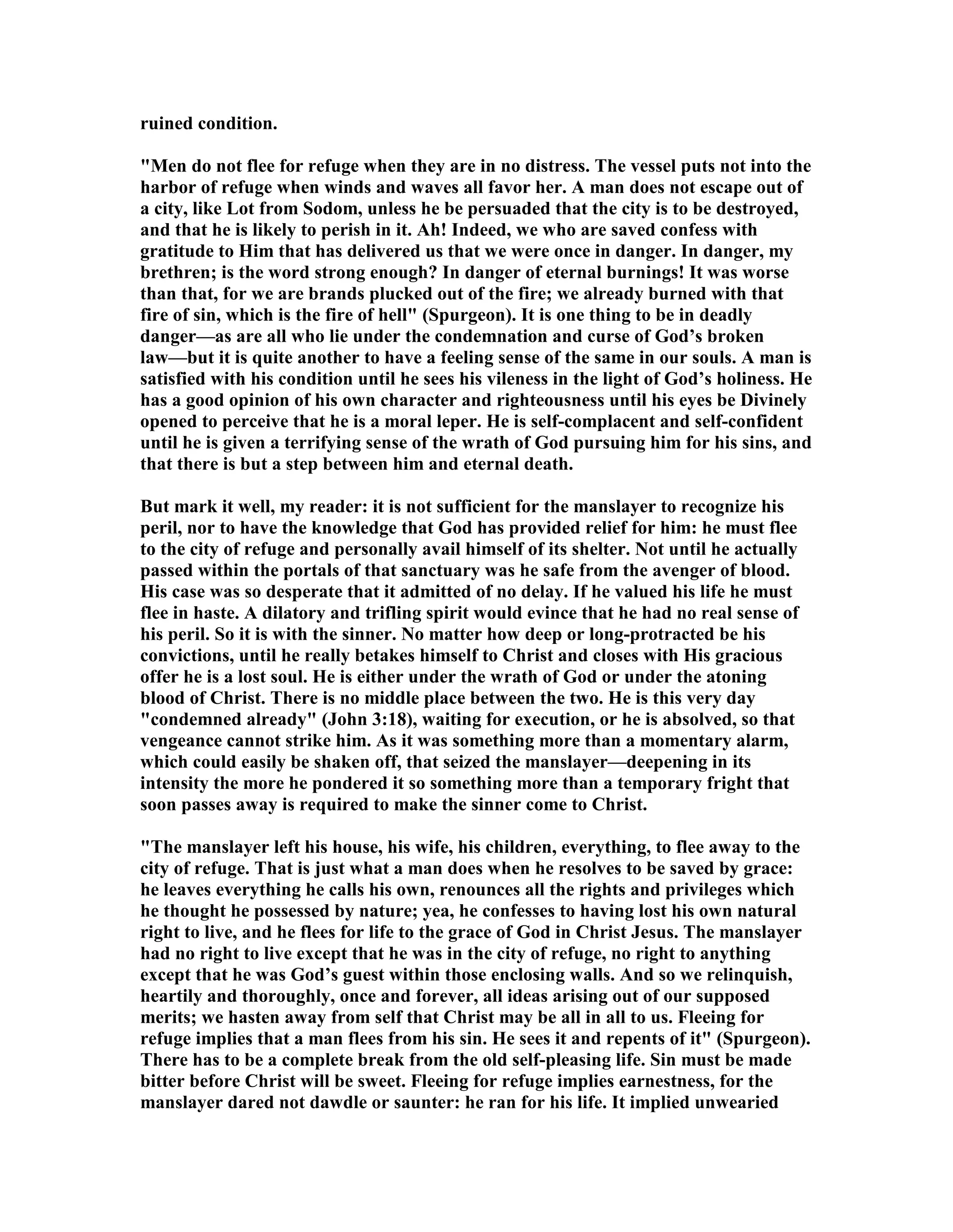 ruined condition.
"Men do not flee for refuge when they are in no distress. The vessel puts not into the
harbor of refuge when winds and waves all favor her. A man does not escape out of
a city, like Lot from Sodom, unless he be persuaded that the city is to be destroyed,
and that he is likely to perish in it. Ah! Indeed, we who are saved confess with
gratitude to Him that has delivered us that we were once in danger. In danger, my
brethren; is the word strong enough? In danger of eternal burnings! It was worse
than that, for we are brands plucked out of the fire; we already burned with that
fire of sin, which is the fire of hell" (Spurgeon). It is one thing to be in deadly
danger—as are all who lie under the condemnation and curse of God’s broken
law—but it is quite another to have a feeling sense of the same in our souls. A man is
satisfied with his condition until he sees his vileness in the light of God’s holiness. He
has a good opinion of his own character and righteousness until his eyes be Divinely
opened to perceive that he is a moral leper. He is self-complacent and self-confident
until he is given a terrifying sense of the wrath of God pursuing him for his sins, and
that there is but a step between him and eternal death.
But mark it well, my reader: it is not sufficient for the manslayer to recognize his
peril, nor to have the knowledge that God has provided relief for him: he must flee
to the city of refuge and personally avail himself of its shelter. ot until he actually
passed within the portals of that sanctuary was he safe from the avenger of blood.
His case was so desperate that it admitted of no delay. If he valued his life he must
flee in haste. A dilatory and trifling spirit would evince that he had no real sense of
his peril. So it is with the sinner. o matter how deep or long-protracted be his
convictions, until he really betakes himself to Christ and closes with His gracious
offer he is a lost soul. He is either under the wrath of God or under the atoning
blood of Christ. There is no middle place between the two. He is this very day
"condemned already" (John 3:18), waiting for execution, or he is absolved, so that
vengeance cannot strike him. As it was something more than a momentary alarm,
which could easily be shaken off, that seized the manslayer—deepening in its
intensity the more he pondered it so something more than a temporary fright that
soon passes away is required to make the sinner come to Christ.
"The manslayer left his house, his wife, his children, everything, to flee away to the
city of refuge. That is just what a man does when he resolves to be saved by grace:
he leaves everything he calls his own, renounces all the rights and privileges which
he thought he possessed by nature; yea, he confesses to having lost his own natural
right to live, and he flees for life to the grace of God in Christ Jesus. The manslayer
had no right to live except that he was in the city of refuge, no right to anything
except that he was God’s guest within those enclosing walls. And so we relinquish,
heartily and thoroughly, once and forever, all ideas arising out of our supposed
merits; we hasten away from self that Christ may be all in all to us. Fleeing for
refuge implies that a man flees from his sin. He sees it and repents of it" (Spurgeon).
There has to be a complete break from the old self-pleasing life. Sin must be made
bitter before Christ will be sweet. Fleeing for refuge implies earnestness, for the
manslayer dared not dawdle or saunter: he ran for his life. It implied unwearied
 