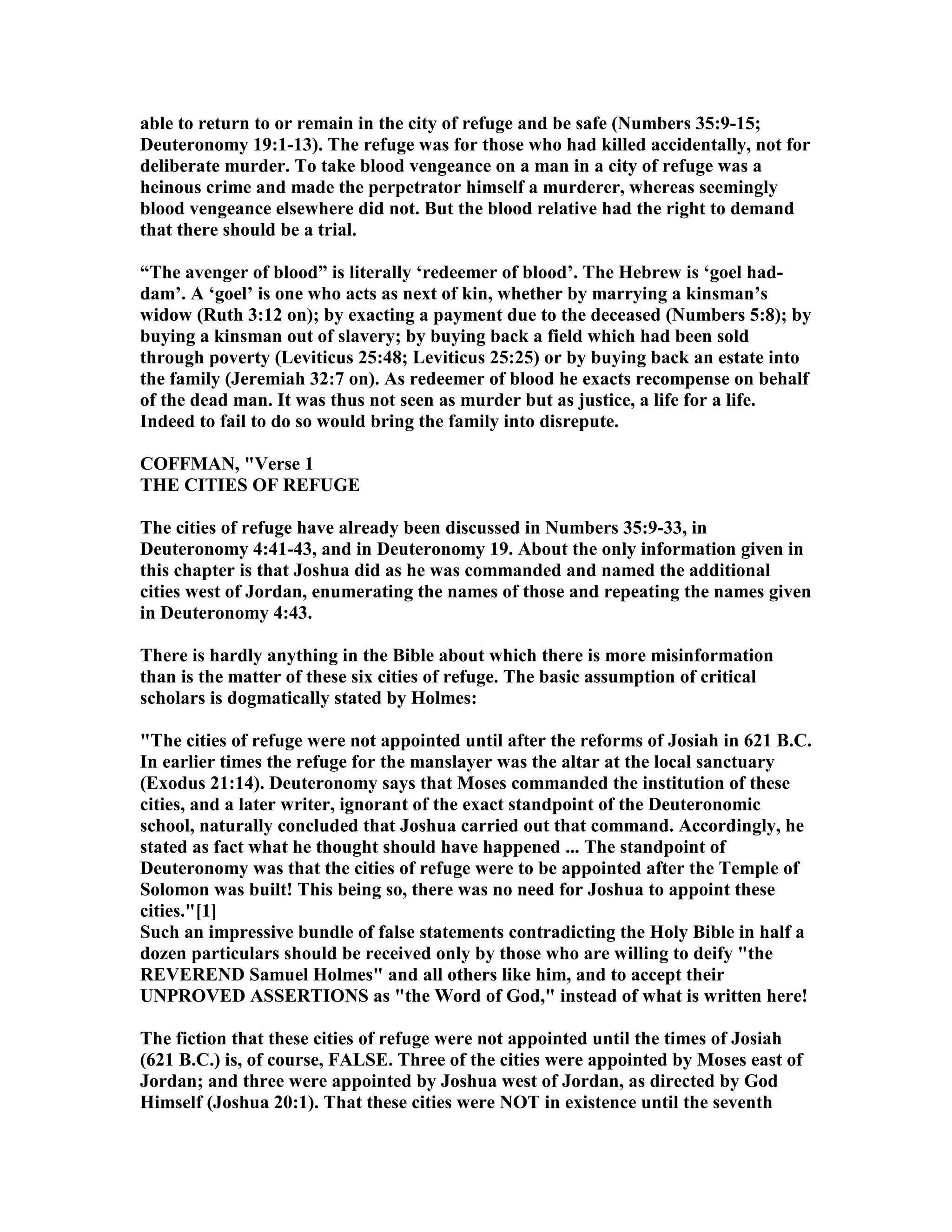 able to return to or remain in the city of refuge and be safe ( umbers 35:9-15;
Deuteronomy 19:1-13). The refuge was for those who had killed accidentally, not for
deliberate murder. To take blood vengeance on a man in a city of refuge was a
heinous crime and made the perpetrator himself a murderer, whereas seemingly
blood vengeance elsewhere did not. But the blood relative had the right to demand
that there should be a trial.
“The avenger of blood” is literally ‘redeemer of blood’. The Hebrew is ‘goel had-
dam’. A ‘goel’ is one who acts as next of kin, whether by marrying a kinsman’s
widow (Ruth 3:12 on); by exacting a payment due to the deceased ( umbers 5:8); by
buying a kinsman out of slavery; by buying back a field which had been sold
through poverty (Leviticus 25:48; Leviticus 25:25) or by buying back an estate into
the family (Jeremiah 32:7 on). As redeemer of blood he exacts recompense on behalf
of the dead man. It was thus not seen as murder but as justice, a life for a life.
Indeed to fail to do so would bring the family into disrepute.
COFFMA , "Verse 1
THE CITIES OF REFUGE
The cities of refuge have already been discussed in umbers 35:9-33, in
Deuteronomy 4:41-43, and in Deuteronomy 19. About the only information given in
this chapter is that Joshua did as he was commanded and named the additional
cities west of Jordan, enumerating the names of those and repeating the names given
in Deuteronomy 4:43.
There is hardly anything in the Bible about which there is more misinformation
than is the matter of these six cities of refuge. The basic assumption of critical
scholars is dogmatically stated by Holmes:
"The cities of refuge were not appointed until after the reforms of Josiah in 621 B.C.
In earlier times the refuge for the manslayer was the altar at the local sanctuary
(Exodus 21:14). Deuteronomy says that Moses commanded the institution of these
cities, and a later writer, ignorant of the exact standpoint of the Deuteronomic
school, naturally concluded that Joshua carried out that command. Accordingly, he
stated as fact what he thought should have happened ... The standpoint of
Deuteronomy was that the cities of refuge were to be appointed after the Temple of
Solomon was built! This being so, there was no need for Joshua to appoint these
cities."[1]
Such an impressive bundle of false statements contradicting the Holy Bible in half a
dozen particulars should be received only by those who are willing to deify "the
REVERE D Samuel Holmes" and all others like him, and to accept their
U PROVED ASSERTIO S as "the Word of God," instead of what is written here!
The fiction that these cities of refuge were not appointed until the times of Josiah
(621 B.C.) is, of course, FALSE. Three of the cities were appointed by Moses east of
Jordan; and three were appointed by Joshua west of Jordan, as directed by God
Himself (Joshua 20:1). That these cities were OT in existence until the seventh
 