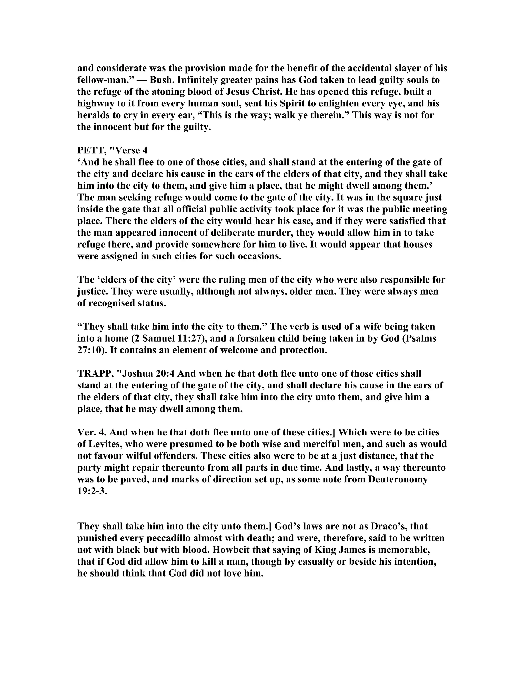 and considerate was the provision made for the benefit of the accidental slayer of his
fellow-man.” — Bush. Infinitely greater pains has God taken to lead guilty souls to
the refuge of the atoning blood of Jesus Christ. He has opened this refuge, built a
highway to it from every human soul, sent his Spirit to enlighten every eye, and his
heralds to cry in every ear, “This is the way; walk ye therein.” This way is not for
the innocent but for the guilty.
PETT, "Verse 4
‘And he shall flee to one of those cities, and shall stand at the entering of the gate of
the city and declare his cause in the ears of the elders of that city, and they shall take
him into the city to them, and give him a place, that he might dwell among them.’
The man seeking refuge would come to the gate of the city. It was in the square just
inside the gate that all official public activity took place for it was the public meeting
place. There the elders of the city would hear his case, and if they were satisfied that
the man appeared innocent of deliberate murder, they would allow him in to take
refuge there, and provide somewhere for him to live. It would appear that houses
were assigned in such cities for such occasions.
The ‘elders of the city’ were the ruling men of the city who were also responsible for
justice. They were usually, although not always, older men. They were always men
of recognised status.
“They shall take him into the city to them.” The verb is used of a wife being taken
into a home (2 Samuel 11:27), and a forsaken child being taken in by God (Psalms
27:10). It contains an element of welcome and protection.
TRAPP, "Joshua 20:4 And when he that doth flee unto one of those cities shall
stand at the entering of the gate of the city, and shall declare his cause in the ears of
the elders of that city, they shall take him into the city unto them, and give him a
place, that he may dwell among them.
Ver. 4. And when he that doth flee unto one of these cities.] Which were to be cities
of Levites, who were presumed to be both wise and merciful men, and such as would
not favour wilful offenders. These cities also were to be at a just distance, that the
party might repair thereunto from all parts in due time. And lastly, a way thereunto
was to be paved, and marks of direction set up, as some note from Deuteronomy
19:2-3.
They shall take him into the city unto them.] God’s laws are not as Draco’s, that
punished every peccadillo almost with death; and were, therefore, said to be written
not with black but with blood. Howbeit that saying of King James is memorable,
that if God did allow him to kill a man, though by casualty or beside his intention,
he should think that God did not love him.
 