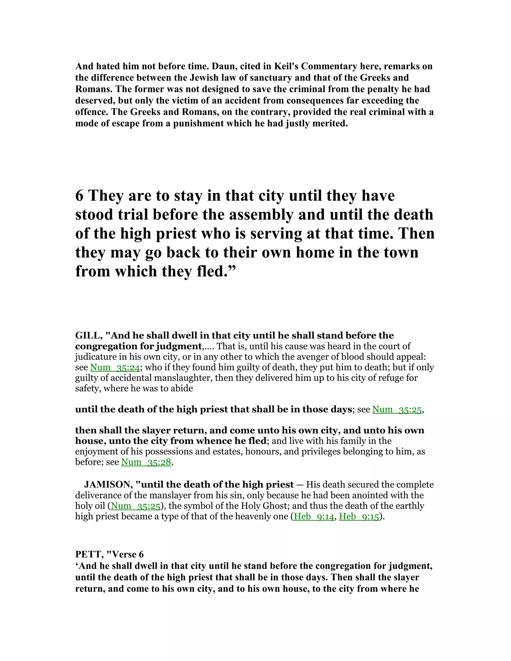 And hated him not before time. Daun, cited in Keil's Commentary here, remarks on
the difference between the Jewish law of sanctuary and that of the Greeks and
Romans. The former was not designed to save the criminal from the penalty he had
deserved, but only the victim of an accident from consequences far exceeding the
offence. The Greeks and Romans, on the contrary, provided the real criminal with a
mode of escape from a punishment which he had justly merited.
6 They are to stay in that city until they have
stood trial before the assembly and until the death
of the high priest who is serving at that time. Then
they may go back to their own home in the town
from which they fled.”
GILL, "And he shall dwell in that city until he shall stand before the
congregation for judgment,.... That is, until his cause was heard in the court of
judicature in his own city, or in any other to which the avenger of blood should appeal:
see Num_35:24; who if they found him guilty of death, they put him to death; but if only
guilty of accidental manslaughter, then they delivered him up to his city of refuge for
safety, where he was to abide
until the death of the high priest that shall be in those days; see Num_35:25,
then shall the slayer return, and come unto his own city, and unto his own
house, unto the city from whence he fled; and live with his family in the
enjoyment of his possessions and estates, honours, and privileges belonging to him, as
before; see Num_35:28.
JAMISO , "until the death of the high priest — His death secured the complete
deliverance of the manslayer from his sin, only because he had been anointed with the
holy oil (Num_35:25), the symbol of the Holy Ghost; and thus the death of the earthly
high priest became a type of that of the heavenly one (Heb_9:14, Heb_9:15).
PETT, "Verse 6
‘And he shall dwell in that city until he stand before the congregation for judgment,
until the death of the high priest that shall be in those days. Then shall the slayer
return, and come to his own city, and to his own house, to the city from where he
 