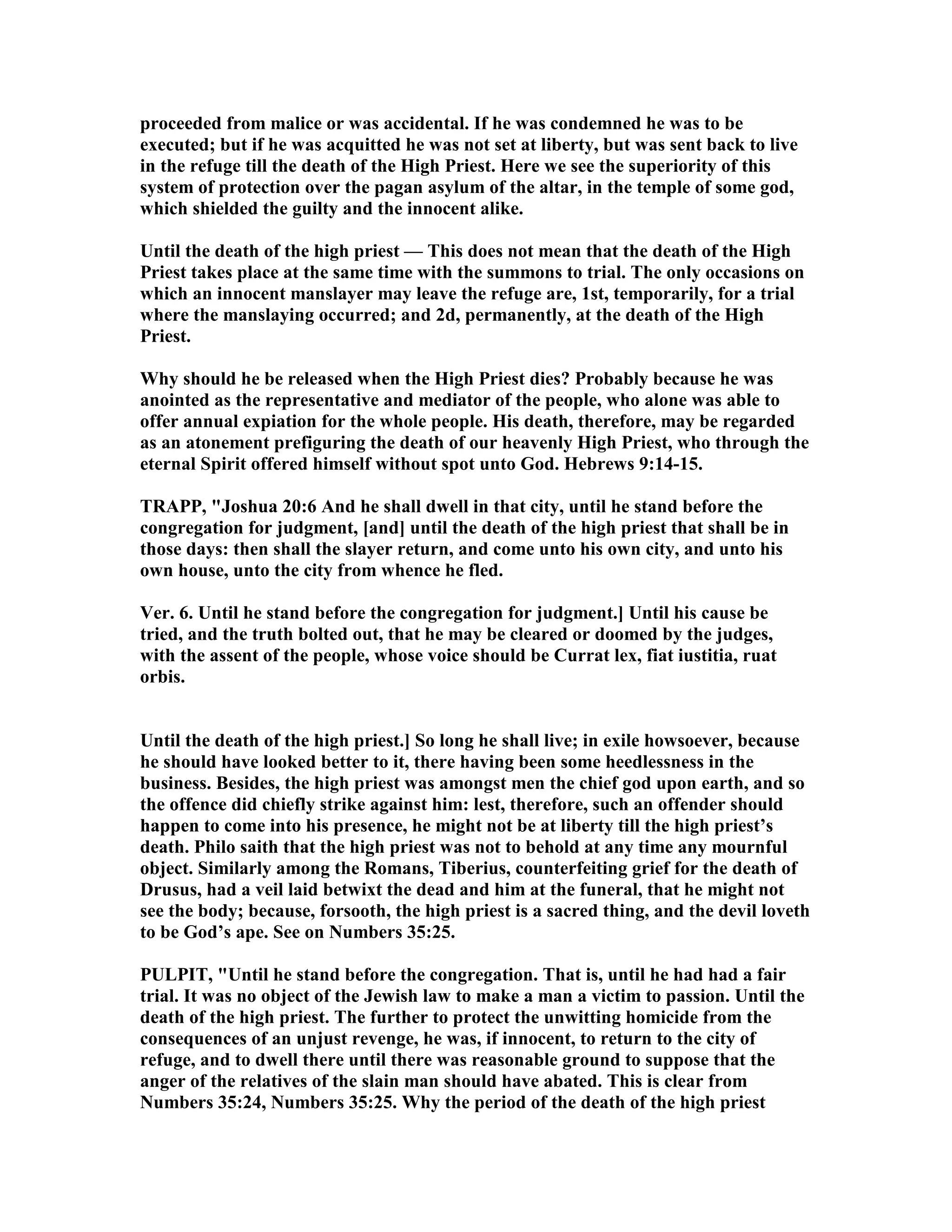 proceeded from malice or was accidental. If he was condemned he was to be
executed; but if he was acquitted he was not set at liberty, but was sent back to live
in the refuge till the death of the High Priest. Here we see the superiority of this
system of protection over the pagan asylum of the altar, in the temple of some god,
which shielded the guilty and the innocent alike.
Until the death of the high priest — This does not mean that the death of the High
Priest takes place at the same time with the summons to trial. The only occasions on
which an innocent manslayer may leave the refuge are, 1st, temporarily, for a trial
where the manslaying occurred; and 2d, permanently, at the death of the High
Priest.
Why should he be released when the High Priest dies? Probably because he was
anointed as the representative and mediator of the people, who alone was able to
offer annual expiation for the whole people. His death, therefore, may be regarded
as an atonement prefiguring the death of our heavenly High Priest, who through the
eternal Spirit offered himself without spot unto God. Hebrews 9:14-15.
TRAPP, "Joshua 20:6 And he shall dwell in that city, until he stand before the
congregation for judgment, [and] until the death of the high priest that shall be in
those days: then shall the slayer return, and come unto his own city, and unto his
own house, unto the city from whence he fled.
Ver. 6. Until he stand before the congregation for judgment.] Until his cause be
tried, and the truth bolted out, that he may be cleared or doomed by the judges,
with the assent of the people, whose voice should be Currat lex, fiat iustitia, ruat
orbis.
Until the death of the high priest.] So long he shall live; in exile howsoever, because
he should have looked better to it, there having been some heedlessness in the
business. Besides, the high priest was amongst men the chief god upon earth, and so
the offence did chiefly strike against him: lest, therefore, such an offender should
happen to come into his presence, he might not be at liberty till the high priest’s
death. Philo saith that the high priest was not to behold at any time any mournful
object. Similarly among the Romans, Tiberius, counterfeiting grief for the death of
Drusus, had a veil laid betwixt the dead and him at the funeral, that he might not
see the body; because, forsooth, the high priest is a sacred thing, and the devil loveth
to be God’s ape. See on umbers 35:25.
PULPIT, "Until he stand before the congregation. That is, until he had had a fair
trial. It was no object of the Jewish law to make a man a victim to passion. Until the
death of the high priest. The further to protect the unwitting homicide from the
consequences of an unjust revenge, he was, if innocent, to return to the city of
refuge, and to dwell there until there was reasonable ground to suppose that the
anger of the relatives of the slain man should have abated. This is clear from
umbers 35:24, umbers 35:25. Why the period of the death of the high priest
 