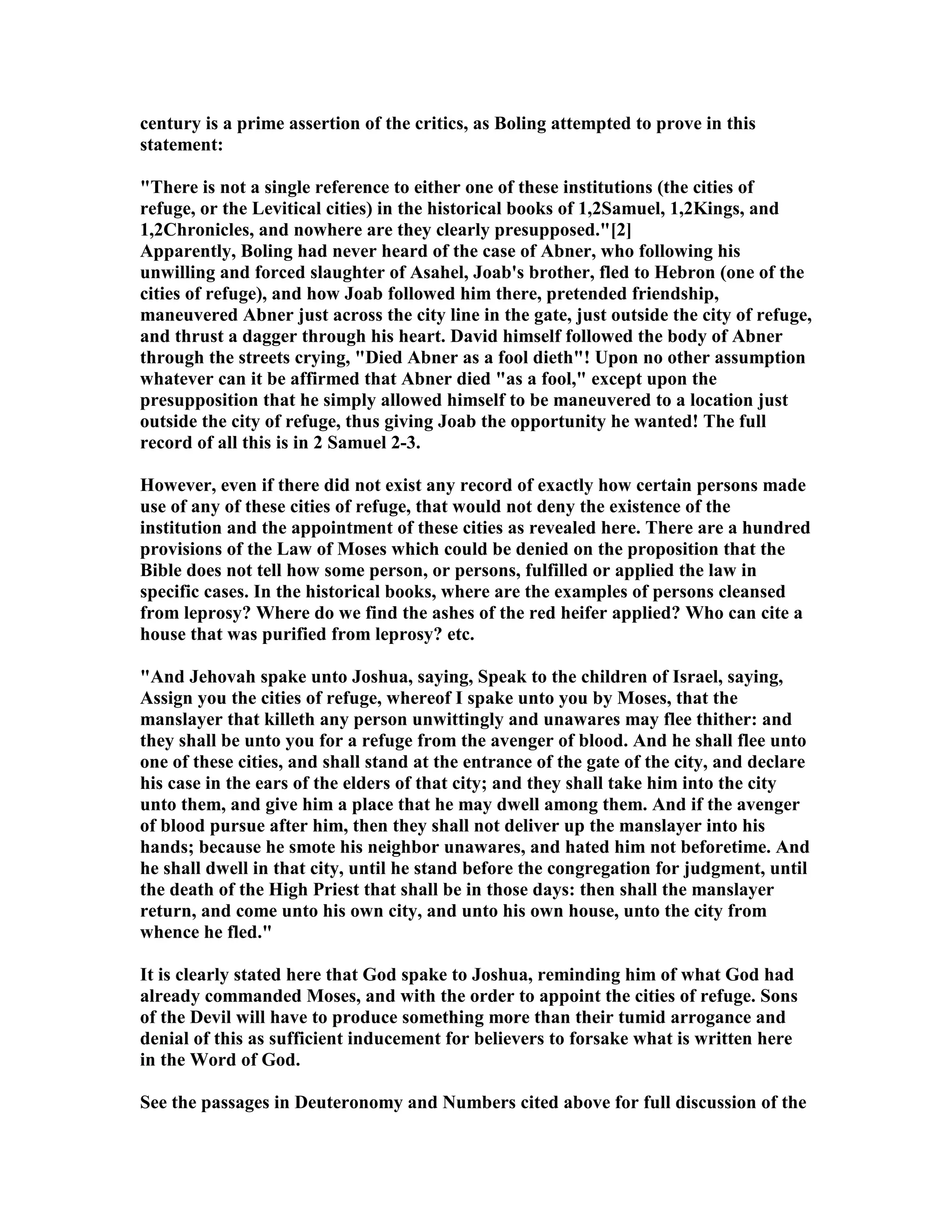 century is a prime assertion of the critics, as Boling attempted to prove in this
statement:
"There is not a single reference to either one of these institutions (the cities of
refuge, or the Levitical cities) in the historical books of 1,2Samuel, 1,2Kings, and
1,2Chronicles, and nowhere are they clearly presupposed."[2]
Apparently, Boling had never heard of the case of Abner, who following his
unwilling and forced slaughter of Asahel, Joab's brother, fled to Hebron (one of the
cities of refuge), and how Joab followed him there, pretended friendship,
maneuvered Abner just across the city line in the gate, just outside the city of refuge,
and thrust a dagger through his heart. David himself followed the body of Abner
through the streets crying, "Died Abner as a fool dieth"! Upon no other assumption
whatever can it be affirmed that Abner died "as a fool," except upon the
presupposition that he simply allowed himself to be maneuvered to a location just
outside the city of refuge, thus giving Joab the opportunity he wanted! The full
record of all this is in 2 Samuel 2-3.
However, even if there did not exist any record of exactly how certain persons made
use of any of these cities of refuge, that would not deny the existence of the
institution and the appointment of these cities as revealed here. There are a hundred
provisions of the Law of Moses which could be denied on the proposition that the
Bible does not tell how some person, or persons, fulfilled or applied the law in
specific cases. In the historical books, where are the examples of persons cleansed
from leprosy? Where do we find the ashes of the red heifer applied? Who can cite a
house that was purified from leprosy? etc.
"And Jehovah spake unto Joshua, saying, Speak to the children of Israel, saying,
Assign you the cities of refuge, whereof I spake unto you by Moses, that the
manslayer that killeth any person unwittingly and unawares may flee thither: and
they shall be unto you for a refuge from the avenger of blood. And he shall flee unto
one of these cities, and shall stand at the entrance of the gate of the city, and declare
his case in the ears of the elders of that city; and they shall take him into the city
unto them, and give him a place that he may dwell among them. And if the avenger
of blood pursue after him, then they shall not deliver up the manslayer into his
hands; because he smote his neighbor unawares, and hated him not beforetime. And
he shall dwell in that city, until he stand before the congregation for judgment, until
the death of the High Priest that shall be in those days: then shall the manslayer
return, and come unto his own city, and unto his own house, unto the city from
whence he fled."
It is clearly stated here that God spake to Joshua, reminding him of what God had
already commanded Moses, and with the order to appoint the cities of refuge. Sons
of the Devil will have to produce something more than their tumid arrogance and
denial of this as sufficient inducement for believers to forsake what is written here
in the Word of God.
See the passages in Deuteronomy and umbers cited above for full discussion of the
 