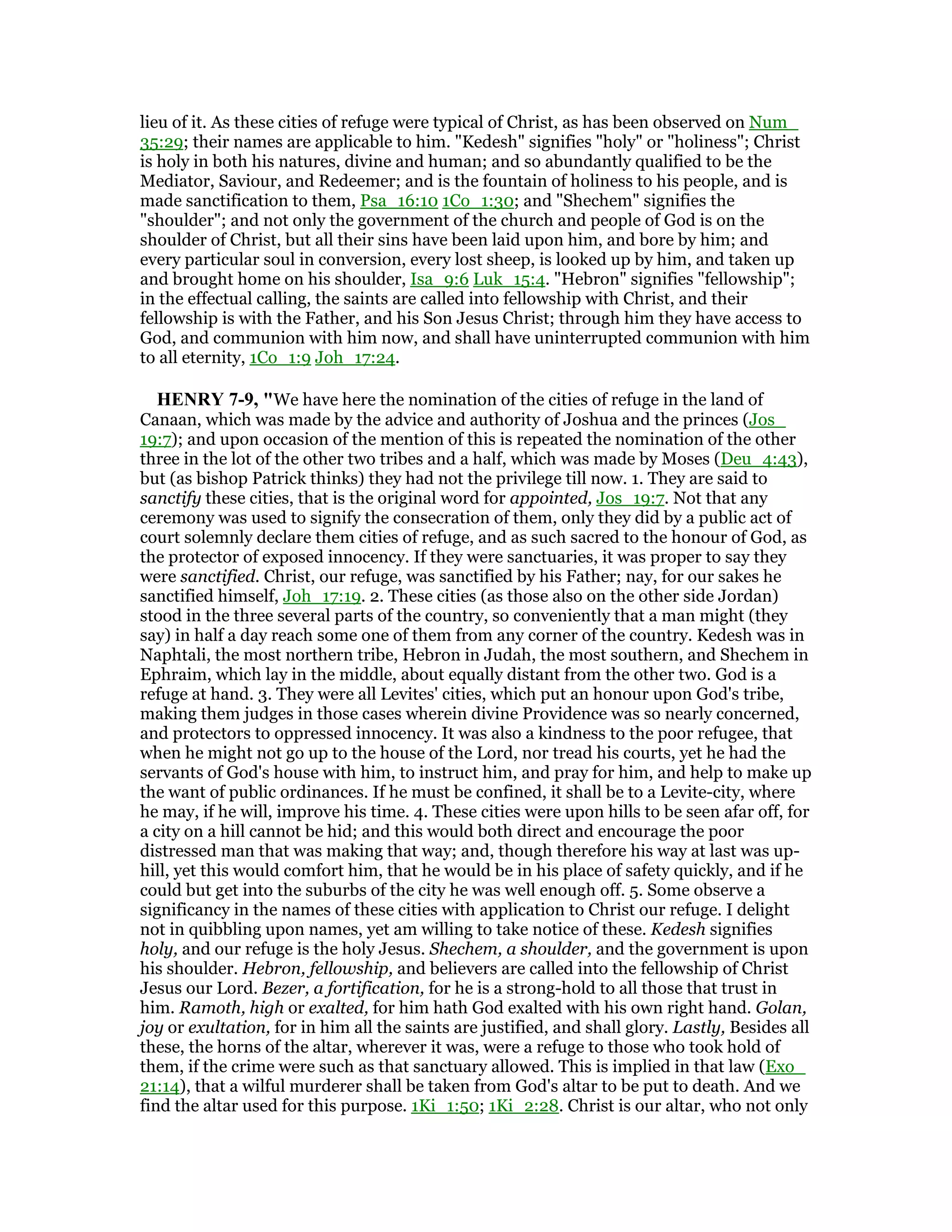 lieu of it. As these cities of refuge were typical of Christ, as has been observed on Num_
35:29; their names are applicable to him. "Kedesh" signifies "holy" or "holiness"; Christ
is holy in both his natures, divine and human; and so abundantly qualified to be the
Mediator, Saviour, and Redeemer; and is the fountain of holiness to his people, and is
made sanctification to them, Psa_16:10 1Co_1:30; and "Shechem" signifies the
"shoulder"; and not only the government of the church and people of God is on the
shoulder of Christ, but all their sins have been laid upon him, and bore by him; and
every particular soul in conversion, every lost sheep, is looked up by him, and taken up
and brought home on his shoulder, Isa_9:6 Luk_15:4. "Hebron" signifies "fellowship";
in the effectual calling, the saints are called into fellowship with Christ, and their
fellowship is with the Father, and his Son Jesus Christ; through him they have access to
God, and communion with him now, and shall have uninterrupted communion with him
to all eternity, 1Co_1:9 Joh_17:24.
HE RY 7-9, "We have here the nomination of the cities of refuge in the land of
Canaan, which was made by the advice and authority of Joshua and the princes (Jos_
19:7); and upon occasion of the mention of this is repeated the nomination of the other
three in the lot of the other two tribes and a half, which was made by Moses (Deu_4:43),
but (as bishop Patrick thinks) they had not the privilege till now. 1. They are said to
sanctify these cities, that is the original word for appointed, Jos_19:7. Not that any
ceremony was used to signify the consecration of them, only they did by a public act of
court solemnly declare them cities of refuge, and as such sacred to the honour of God, as
the protector of exposed innocency. If they were sanctuaries, it was proper to say they
were sanctified. Christ, our refuge, was sanctified by his Father; nay, for our sakes he
sanctified himself, Joh_17:19. 2. These cities (as those also on the other side Jordan)
stood in the three several parts of the country, so conveniently that a man might (they
say) in half a day reach some one of them from any corner of the country. Kedesh was in
Naphtali, the most northern tribe, Hebron in Judah, the most southern, and Shechem in
Ephraim, which lay in the middle, about equally distant from the other two. God is a
refuge at hand. 3. They were all Levites' cities, which put an honour upon God's tribe,
making them judges in those cases wherein divine Providence was so nearly concerned,
and protectors to oppressed innocency. It was also a kindness to the poor refugee, that
when he might not go up to the house of the Lord, nor tread his courts, yet he had the
servants of God's house with him, to instruct him, and pray for him, and help to make up
the want of public ordinances. If he must be confined, it shall be to a Levite-city, where
he may, if he will, improve his time. 4. These cities were upon hills to be seen afar off, for
a city on a hill cannot be hid; and this would both direct and encourage the poor
distressed man that was making that way; and, though therefore his way at last was up-
hill, yet this would comfort him, that he would be in his place of safety quickly, and if he
could but get into the suburbs of the city he was well enough off. 5. Some observe a
significancy in the names of these cities with application to Christ our refuge. I delight
not in quibbling upon names, yet am willing to take notice of these. Kedesh signifies
holy, and our refuge is the holy Jesus. Shechem, a shoulder, and the government is upon
his shoulder. Hebron, fellowship, and believers are called into the fellowship of Christ
Jesus our Lord. Bezer, a fortification, for he is a strong-hold to all those that trust in
him. Ramoth, high or exalted, for him hath God exalted with his own right hand. Golan,
joy or exultation, for in him all the saints are justified, and shall glory. Lastly, Besides all
these, the horns of the altar, wherever it was, were a refuge to those who took hold of
them, if the crime were such as that sanctuary allowed. This is implied in that law (Exo_
21:14), that a wilful murderer shall be taken from God's altar to be put to death. And we
find the altar used for this purpose. 1Ki_1:50; 1Ki_2:28. Christ is our altar, who not only
 