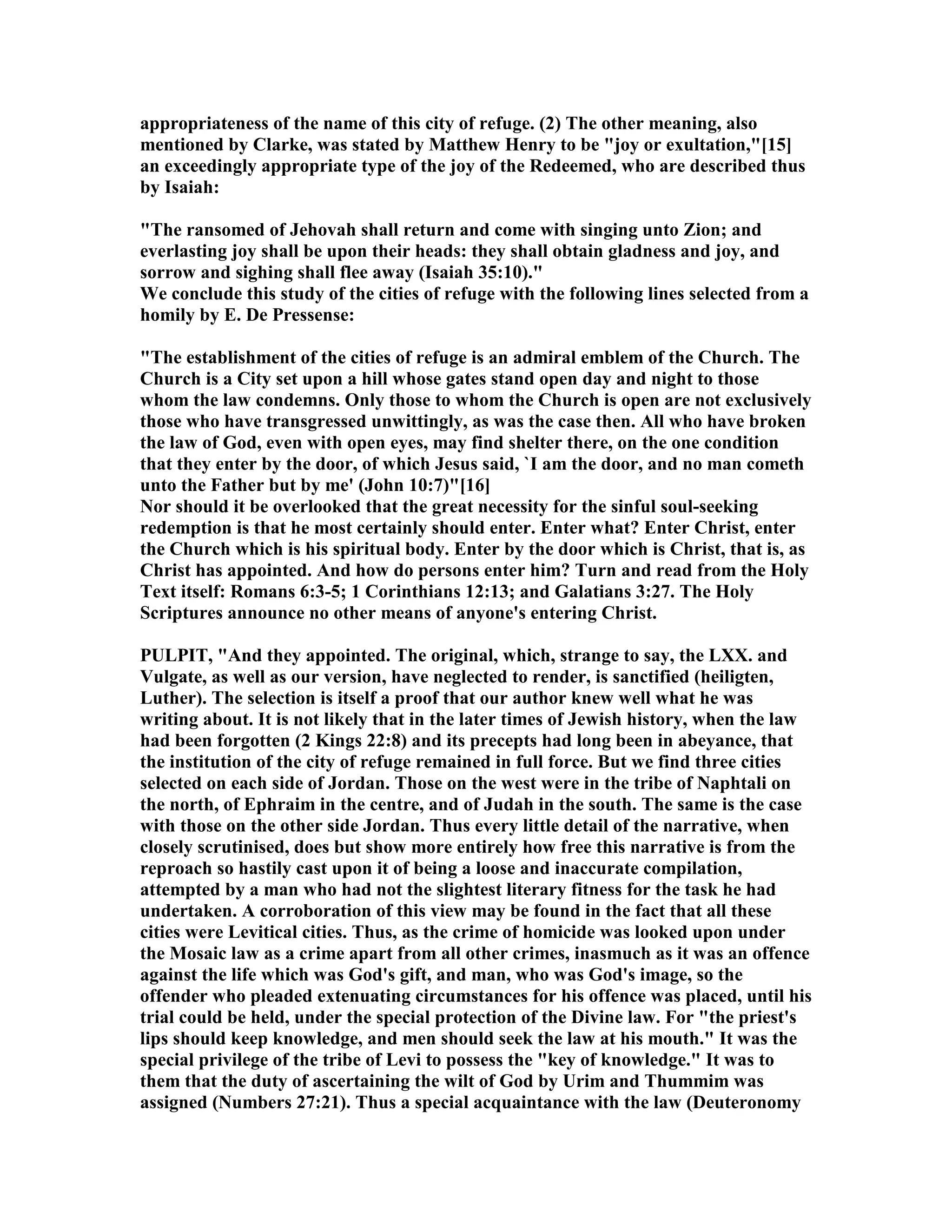appropriateness of the name of this city of refuge. (2) The other meaning, also
mentioned by Clarke, was stated by Matthew Henry to be "joy or exultation,"[15]
an exceedingly appropriate type of the joy of the Redeemed, who are described thus
by Isaiah:
"The ransomed of Jehovah shall return and come with singing unto Zion; and
everlasting joy shall be upon their heads: they shall obtain gladness and joy, and
sorrow and sighing shall flee away (Isaiah 35:10)."
We conclude this study of the cities of refuge with the following lines selected from a
homily by E. De Pressense:
"The establishment of the cities of refuge is an admiral emblem of the Church. The
Church is a City set upon a hill whose gates stand open day and night to those
whom the law condemns. Only those to whom the Church is open are not exclusively
those who have transgressed unwittingly, as was the case then. All who have broken
the law of God, even with open eyes, may find shelter there, on the one condition
that they enter by the door, of which Jesus said, `I am the door, and no man cometh
unto the Father but by me' (John 10:7)"[16]
or should it be overlooked that the great necessity for the sinful soul-seeking
redemption is that he most certainly should enter. Enter what? Enter Christ, enter
the Church which is his spiritual body. Enter by the door which is Christ, that is, as
Christ has appointed. And how do persons enter him? Turn and read from the Holy
Text itself: Romans 6:3-5; 1 Corinthians 12:13; and Galatians 3:27. The Holy
Scriptures announce no other means of anyone's entering Christ.
PULPIT, "And they appointed. The original, which, strange to say, the LXX. and
Vulgate, as well as our version, have neglected to render, is sanctified (heiligten,
Luther). The selection is itself a proof that our author knew well what he was
writing about. It is not likely that in the later times of Jewish history, when the law
had been forgotten (2 Kings 22:8) and its precepts had long been in abeyance, that
the institution of the city of refuge remained in full force. But we find three cities
selected on each side of Jordan. Those on the west were in the tribe of aphtali on
the north, of Ephraim in the centre, and of Judah in the south. The same is the case
with those on the other side Jordan. Thus every little detail of the narrative, when
closely scrutinised, does but show more entirely how free this narrative is from the
reproach so hastily cast upon it of being a loose and inaccurate compilation,
attempted by a man who had not the slightest literary fitness for the task he had
undertaken. A corroboration of this view may be found in the fact that all these
cities were Levitical cities. Thus, as the crime of homicide was looked upon under
the Mosaic law as a crime apart from all other crimes, inasmuch as it was an offence
against the life which was God's gift, and man, who was God's image, so the
offender who pleaded extenuating circumstances for his offence was placed, until his
trial could be held, under the special protection of the Divine law. For "the priest's
lips should keep knowledge, and men should seek the law at his mouth." It was the
special privilege of the tribe of Levi to possess the "key of knowledge." It was to
them that the duty of ascertaining the wilt of God by Urim and Thummim was
assigned ( umbers 27:21). Thus a special acquaintance with the law (Deuteronomy
 