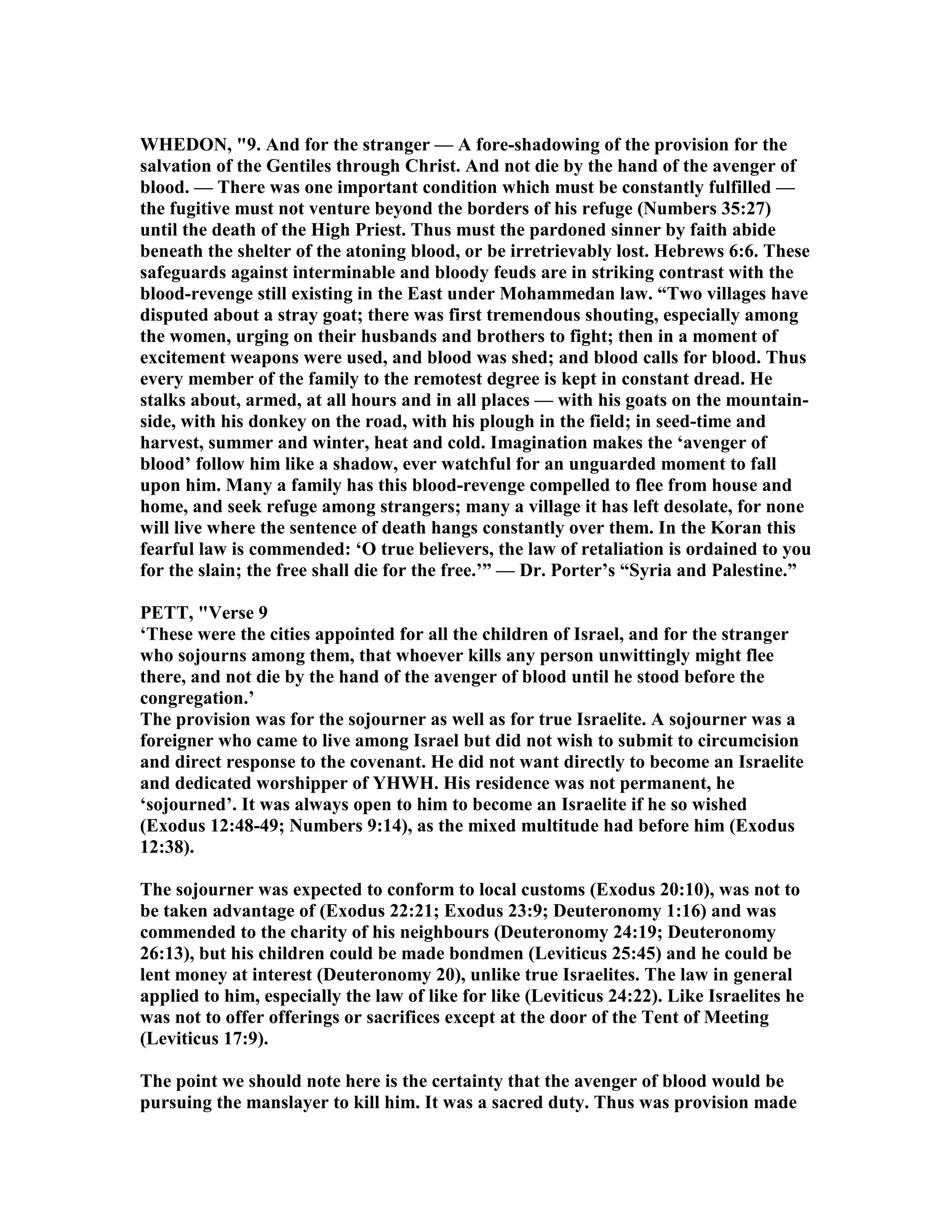 WHEDO , "9. And for the stranger — A fore-shadowing of the provision for the
salvation of the Gentiles through Christ. And not die by the hand of the avenger of
blood. — There was one important condition which must be constantly fulfilled —
the fugitive must not venture beyond the borders of his refuge ( umbers 35:27)
until the death of the High Priest. Thus must the pardoned sinner by faith abide
beneath the shelter of the atoning blood, or be irretrievably lost. Hebrews 6:6. These
safeguards against interminable and bloody feuds are in striking contrast with the
blood-revenge still existing in the East under Mohammedan law. “Two villages have
disputed about a stray goat; there was first tremendous shouting, especially among
the women, urging on their husbands and brothers to fight; then in a moment of
excitement weapons were used, and blood was shed; and blood calls for blood. Thus
every member of the family to the remotest degree is kept in constant dread. He
stalks about, armed, at all hours and in all places — with his goats on the mountain-
side, with his donkey on the road, with his plough in the field; in seed-time and
harvest, summer and winter, heat and cold. Imagination makes the ‘avenger of
blood’ follow him like a shadow, ever watchful for an unguarded moment to fall
upon him. Many a family has this blood-revenge compelled to flee from house and
home, and seek refuge among strangers; many a village it has left desolate, for none
will live where the sentence of death hangs constantly over them. In the Koran this
fearful law is commended: ‘O true believers, the law of retaliation is ordained to you
for the slain; the free shall die for the free.’” — Dr. Porter’s “Syria and Palestine.”
PETT, "Verse 9
‘These were the cities appointed for all the children of Israel, and for the stranger
who sojourns among them, that whoever kills any person unwittingly might flee
there, and not die by the hand of the avenger of blood until he stood before the
congregation.’
The provision was for the sojourner as well as for true Israelite. A sojourner was a
foreigner who came to live among Israel but did not wish to submit to circumcision
and direct response to the covenant. He did not want directly to become an Israelite
and dedicated worshipper of YHWH. His residence was not permanent, he
‘sojourned’. It was always open to him to become an Israelite if he so wished
(Exodus 12:48-49; umbers 9:14), as the mixed multitude had before him (Exodus
12:38).
The sojourner was expected to conform to local customs (Exodus 20:10), was not to
be taken advantage of (Exodus 22:21; Exodus 23:9; Deuteronomy 1:16) and was
commended to the charity of his neighbours (Deuteronomy 24:19; Deuteronomy
26:13), but his children could be made bondmen (Leviticus 25:45) and he could be
lent money at interest (Deuteronomy 20), unlike true Israelites. The law in general
applied to him, especially the law of like for like (Leviticus 24:22). Like Israelites he
was not to offer offerings or sacrifices except at the door of the Tent of Meeting
(Leviticus 17:9).
The point we should note here is the certainty that the avenger of blood would be
pursuing the manslayer to kill him. It was a sacred duty. Thus was provision made
 