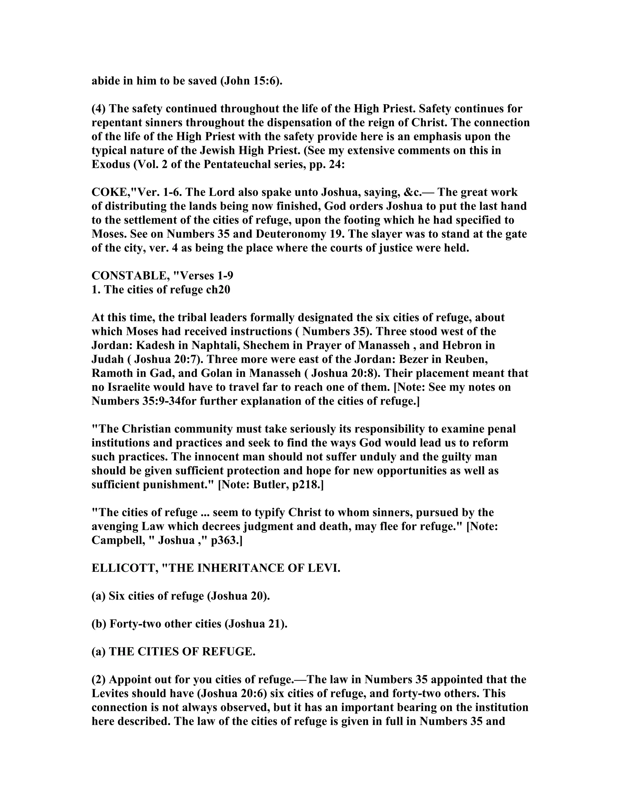 abide in him to be saved (John 15:6).
(4) The safety continued throughout the life of the High Priest. Safety continues for
repentant sinners throughout the dispensation of the reign of Christ. The connection
of the life of the High Priest with the safety provide here is an emphasis upon the
typical nature of the Jewish High Priest. (See my extensive comments on this in
Exodus (Vol. 2 of the Pentateuchal series, pp. 24:
COKE,"Ver. 1-6. The Lord also spake unto Joshua, saying, &c.— The great work
of distributing the lands being now finished, God orders Joshua to put the last hand
to the settlement of the cities of refuge, upon the footing which he had specified to
Moses. See on umbers 35 and Deuteronomy 19. The slayer was to stand at the gate
of the city, ver. 4 as being the place where the courts of justice were held.
CO STABLE, "Verses 1-9
1. The cities of refuge ch20
At this time, the tribal leaders formally designated the six cities of refuge, about
which Moses had received instructions ( umbers 35). Three stood west of the
Jordan: Kadesh in aphtali, Shechem in Prayer of Manasseh , and Hebron in
Judah ( Joshua 20:7). Three more were east of the Jordan: Bezer in Reuben,
Ramoth in Gad, and Golan in Manasseh ( Joshua 20:8). Their placement meant that
no Israelite would have to travel far to reach one of them. [ ote: See my notes on
umbers 35:9-34for further explanation of the cities of refuge.]
"The Christian community must take seriously its responsibility to examine penal
institutions and practices and seek to find the ways God would lead us to reform
such practices. The innocent man should not suffer unduly and the guilty man
should be given sufficient protection and hope for new opportunities as well as
sufficient punishment." [ ote: Butler, p218.]
"The cities of refuge ... seem to typify Christ to whom sinners, pursued by the
avenging Law which decrees judgment and death, may flee for refuge." [ ote:
Campbell, " Joshua ," p363.]
ELLICOTT, "THE I HERITA CE OF LEVI.
(a) Six cities of refuge (Joshua 20).
(b) Forty-two other cities (Joshua 21).
(a) THE CITIES OF REFUGE.
(2) Appoint out for you cities of refuge.—The law in umbers 35 appointed that the
Levites should have (Joshua 20:6) six cities of refuge, and forty-two others. This
connection is not always observed, but it has an important bearing on the institution
here described. The law of the cities of refuge is given in full in umbers 35 and
 
