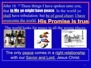 John 16  33  These things I have spoken unto you, that  in Me   ye might have peace . In the world ye  shall  have tribulation: but  be of good cheer ;  I have overcome the world . The world looks for peace in all the wrong places: The only  peace  comes in a  right relationship  with our  Savior and Lord , Jesus Christ. 