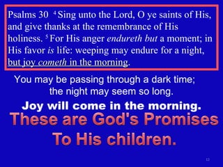 Psalms 30  4  Sing unto the Lord, O ye saints of His, and give thanks at the remembrance of His holiness.  5  For His anger  endureth but  a moment; in His favor  is  life: weeping may endure for a night,  but joy  cometh  in the morning . You may be passing through a dark time;  the night may seem so long. Joy will come in the morning. 