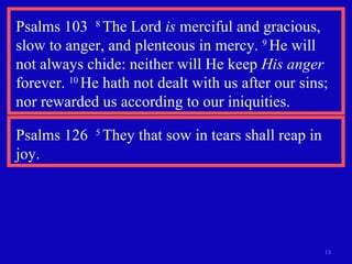 Psalms 103  8  The Lord  is  merciful and gracious, slow to anger, and plenteous in mercy.  9  He will  not always chide: neither will He keep  His anger  forever.  10  He hath not dealt with us after our sins; nor rewarded us according to our iniquities. Psalms 126  5  They that sow in tears shall reap in joy. 