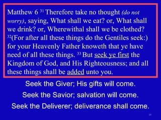 Matthew 6  31  Therefore take no thought  (do not worry) , saying, What shall we eat? or, What shall we drink? or, Wherewithal shall we be clothed?  32 (For after all these things do the Gentiles seek:) for your Heavenly Father knoweth that ye have need of all these things.  33  But  seek ye first  the Kingdom of God, and His Righteousness; and all these things shall be  added  unto you.  Seek the Giver; His gifts will come. Seek the Savior; salvation will come. Seek the Deliverer; deliverance shall come. 
